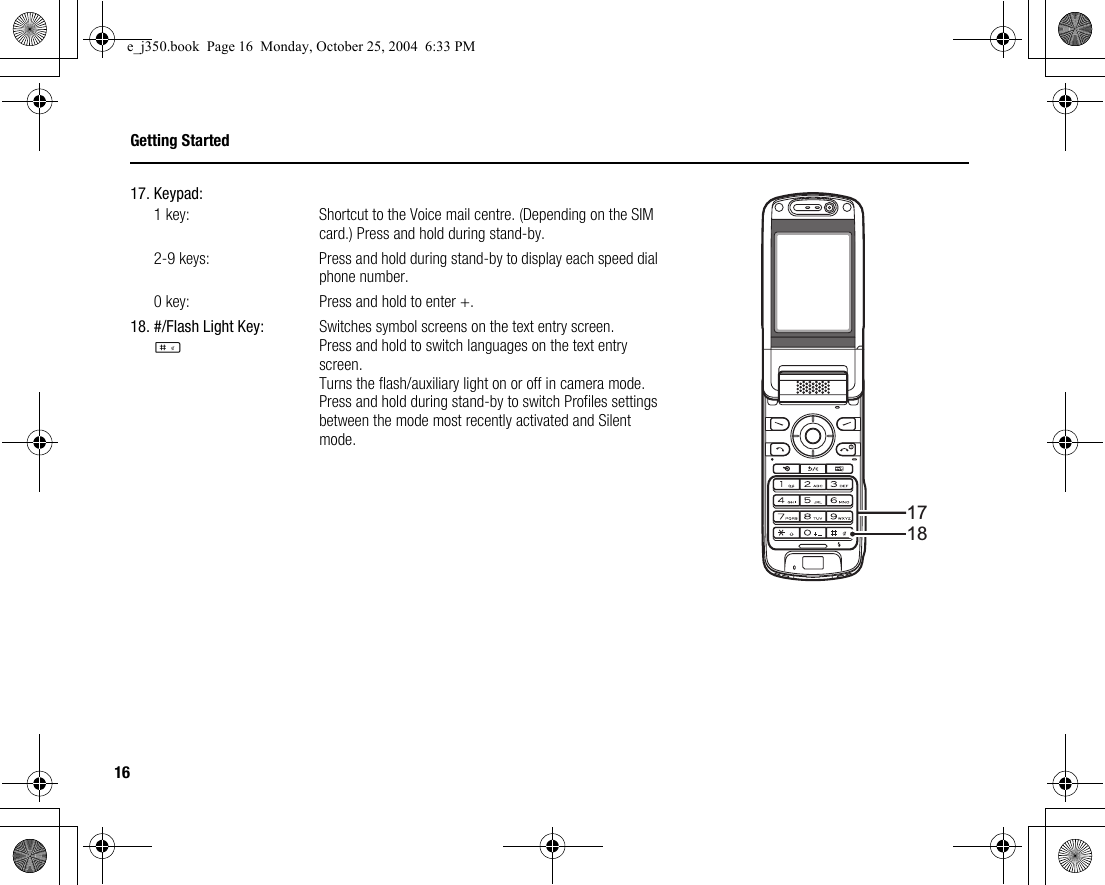 16Getting Started17. Keypad:1 key:  Shortcut to the Voice mail centre. (Depending on the SIM card.) Press and hold during stand-by. 2-9 keys: Press and hold during stand-by to display each speed dial phone number. 0 key: Press and hold to enter +.18. #/Flash Light Key:RSwitches symbol screens on the text entry screen.Press and hold to switch languages on the text entry screen.Turns the flash/auxiliary light on or off in camera mode.Press and hold during stand-by to switch Profiles settings between the mode most recently activated and Silent mode.1718e_j350.book  Page 16  Monday, October 25, 2004  6:33 PM