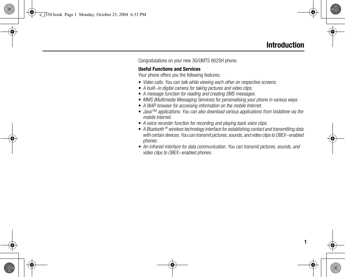 1IntroductionCongratulations on your new 3G/UMTS 802SH phone.Useful Functions and ServicesYour phone offers you the following features:•Video calls. You can talk while viewing each other on respective screens.•A built-in digital camera for taking pictures and video clips.•A message function for reading and creating SMS messages.•MMS (Multimedia Messaging Services) for personalising your phone in various ways.•A WAP browser for accessing information on the mobile Internet.•Java™ applications. You can also download various applications from Vodafone via the mobile Internet.•A voice recorder function for recording and playing back voice clips.•A Bluetooth ® wireless technology interface for establishing contact and transmitting data with certain devices. You can transmit pictures, sounds, and video clips to OBEX-enabled phones.•An infrared interface for data communication. You can transmit pictures, sounds, and video clips to OBEX-enabled phones.e_j350.book  Page 1  Monday, October 25, 2004  6:33 PM