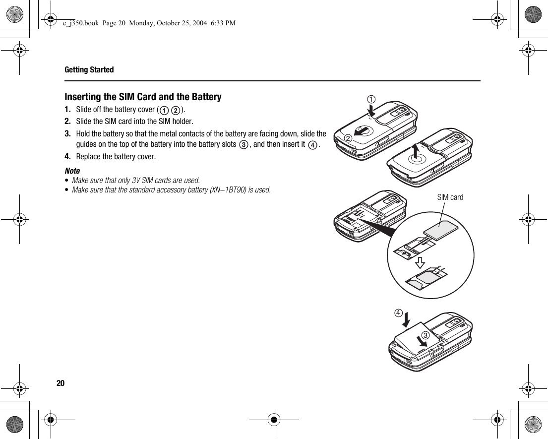 20Getting StartedInserting the SIM Card and the Battery1. Slide off the battery cover ( ).2. Slide the SIM card into the SIM holder.3. Hold the battery so that the metal contacts of the battery are facing down, slide the guides on the top of the battery into the battery slots  , and then insert it  .4. Replace the battery cover.Note•Make sure that only 3V SIM cards are used.•Make sure that the standard accessory battery (XN-1BT90) is used. SIM card4321e_j350.book  Page 20  Monday, October 25, 2004  6:33 PM