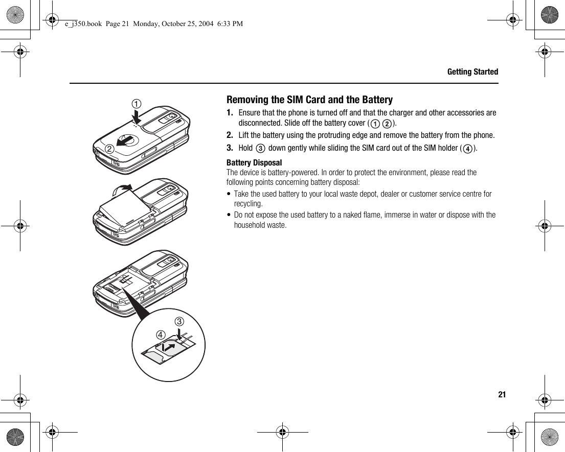 21Getting StartedRemoving the SIM Card and the Battery1. Ensure that the phone is turned off and that the charger and other accessories are disconnected. Slide off the battery cover ( ).2. Lift the battery using the protruding edge and remove the battery from the phone.3. Hold   down gently while sliding the SIM card out of the SIM holder ( ).Battery DisposalThe device is battery-powered. In order to protect the environment, please read the following points concerning battery disposal:• Take the used battery to your local waste depot, dealer or customer service centre for recycling.• Do not expose the used battery to a naked flame, immerse in water or dispose with the household waste.2134e_j350.book  Page 21  Monday, October 25, 2004  6:33 PM