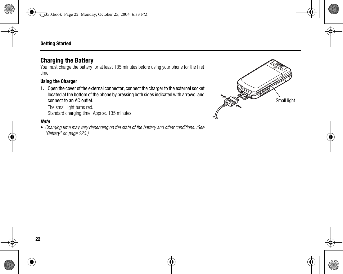 22Getting StartedCharging the BatteryYou must charge the battery for at least 135 minutes before using your phone for the first time.Using the Charger1. Open the cover of the external connector, connect the charger to the external socket located at the bottom of the phone by pressing both sides indicated with arrows, and connect to an AC outlet.The small light turns red.Standard charging time: Approx. 135 minutesNote•Charging time may vary depending on the state of the battery and other conditions. (See “Battery” on page 223.)Small lighte_j350.book  Page 22  Monday, October 25, 2004  6:33 PM