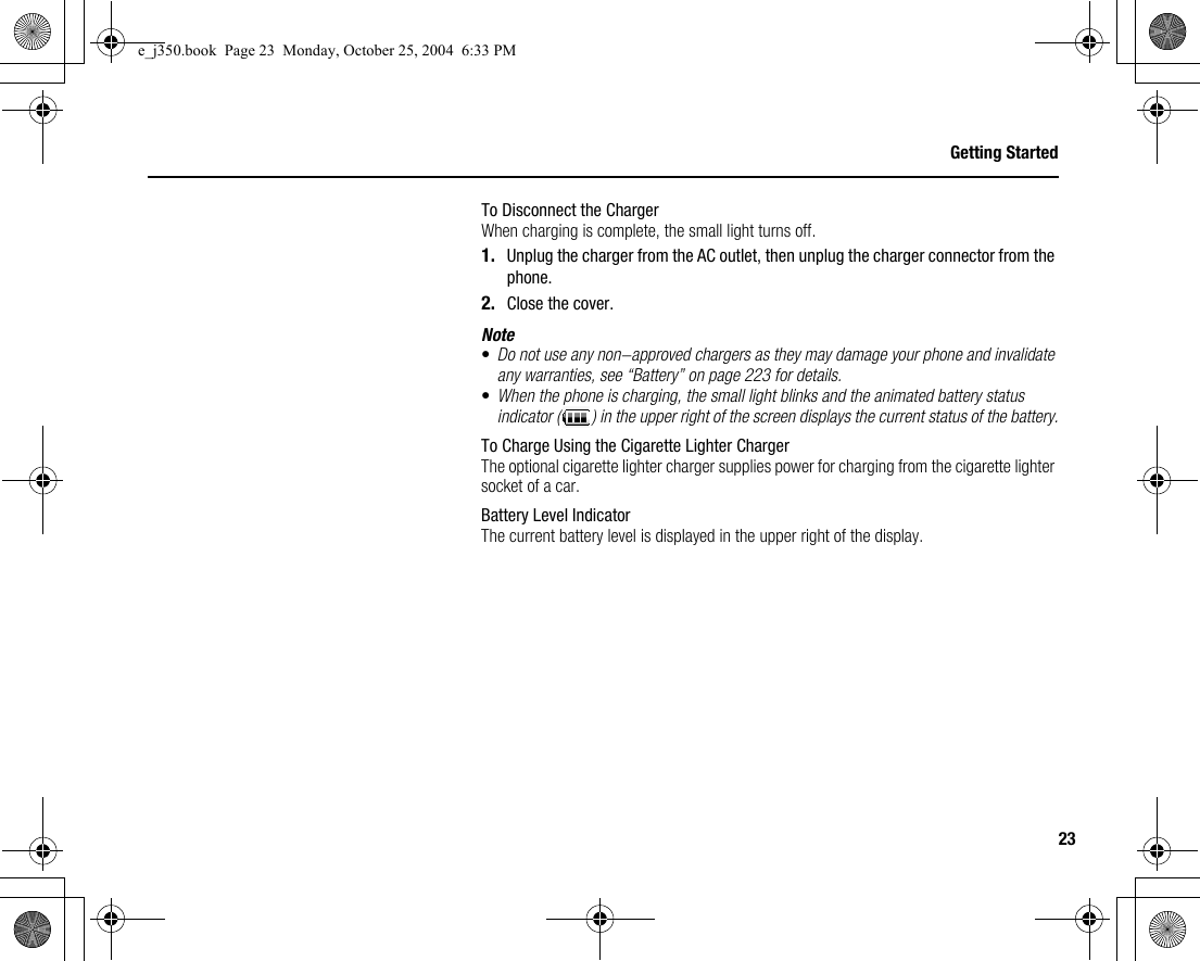 23Getting StartedTo Disconnect the ChargerWhen charging is complete, the small light turns off.1. Unplug the charger from the AC outlet, then unplug the charger connector from the phone.2. Close the cover.Note•Do not use any non-approved chargers as they may damage your phone and invalidate any warranties, see “Battery” on page 223 for details.•When the phone is charging, the small light blinks and the animated battery status indicator ( ) in the upper right of the screen displays the current status of the battery.To Charge Using the Cigarette Lighter ChargerThe optional cigarette lighter charger supplies power for charging from the cigarette lighter socket of a car.Battery Level IndicatorThe current battery level is displayed in the upper right of the display.e_j350.book  Page 23  Monday, October 25, 2004  6:33 PM