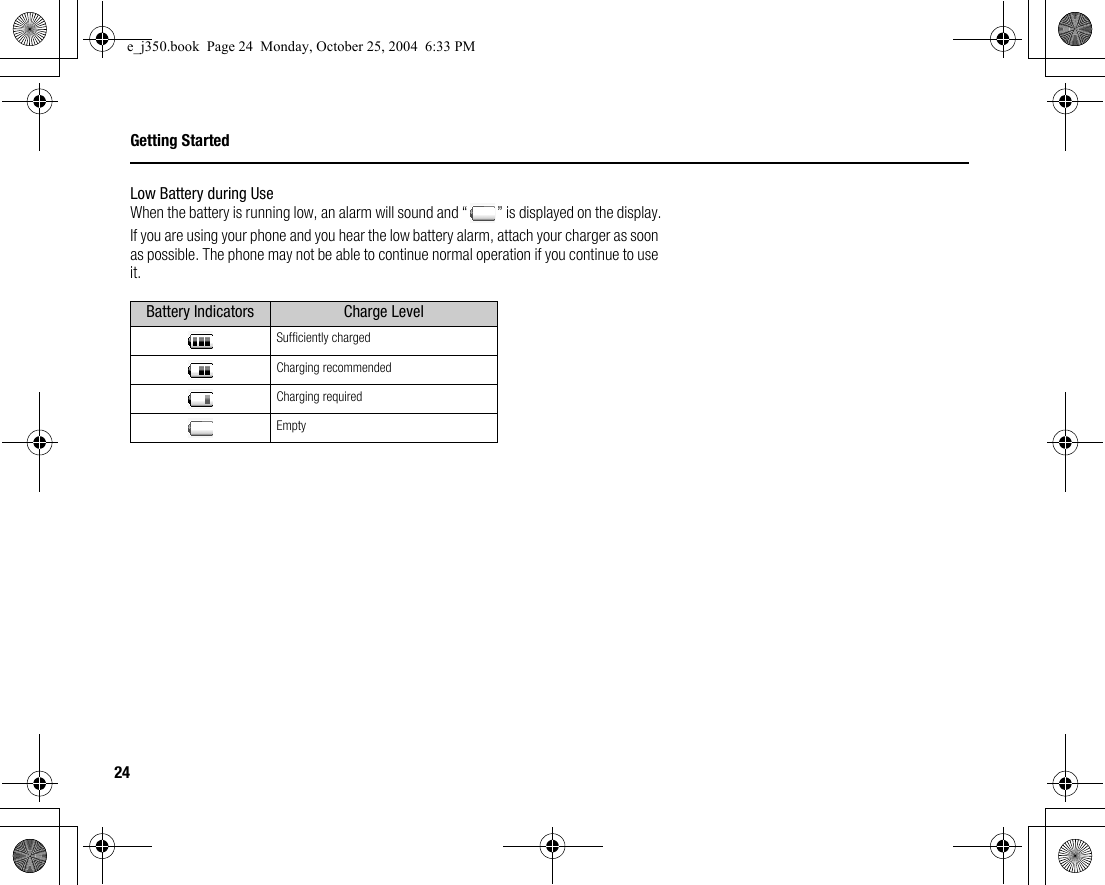 24Getting StartedLow Battery during UseWhen the battery is running low, an alarm will sound and “ ” is displayed on the display.If you are using your phone and you hear the low battery alarm, attach your charger as soon as possible. The phone may not be able to continue normal operation if you continue to use it.Battery Indicators Charge LevelSufficiently chargedCharging recommendedCharging requiredEmptye_j350.book  Page 24  Monday, October 25, 2004  6:33 PM