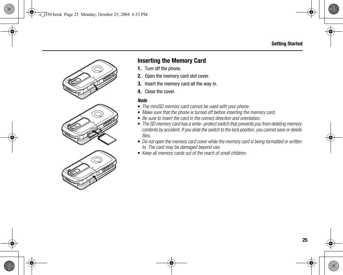 25Getting StartedInserting the Memory Card1. Turn off the phone.2. Open the memory card slot cover.3. Insert the memory card all the way in.4. Close the cover.Note•The miniSD memory card cannot be used with your phone.•Make sure that the phone is turned off before inserting the memory card.•Be sure to insert the card in the correct direction and orientation.•The SD memory card has a write-protect switch that prevents you from deleting memory contents by accident. If you slide the switch to the lock position, you cannot save or delete files.•Do not open the memory card cover while the memory card is being formatted or written to. The card may be damaged beyond use.•Keep all memory cards out of the reach of small children.e_j350.book  Page 25  Monday, October 25, 2004  6:33 PM