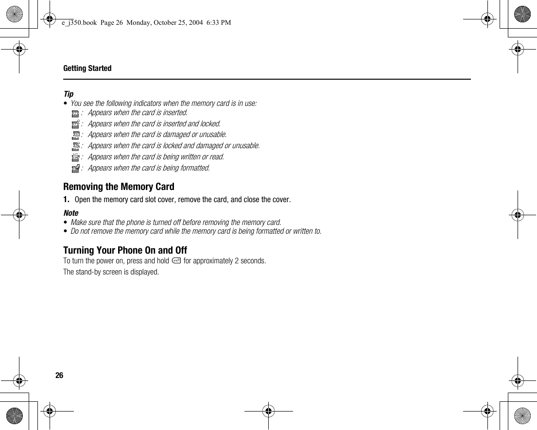 26Getting StartedTip•You see the following indicators when the memory card is in use:: Appears when the card is inserted.: Appears when the card is inserted and locked.: Appears when the card is damaged or unusable.: Appears when the card is locked and damaged or unusable.: Appears when the card is being written or read.: Appears when the card is being formatted.Removing the Memory Card1. Open the memory card slot cover, remove the card, and close the cover.Note•Make sure that the phone is turned off before removing the memory card.•Do not remove the memory card while the memory card is being formatted or written to.Turning Your Phone On and OffTo turn the power on, press and hold F for approximately 2 seconds.The stand-by screen is displayed.e_j350.book  Page 26  Monday, October 25, 2004  6:33 PM