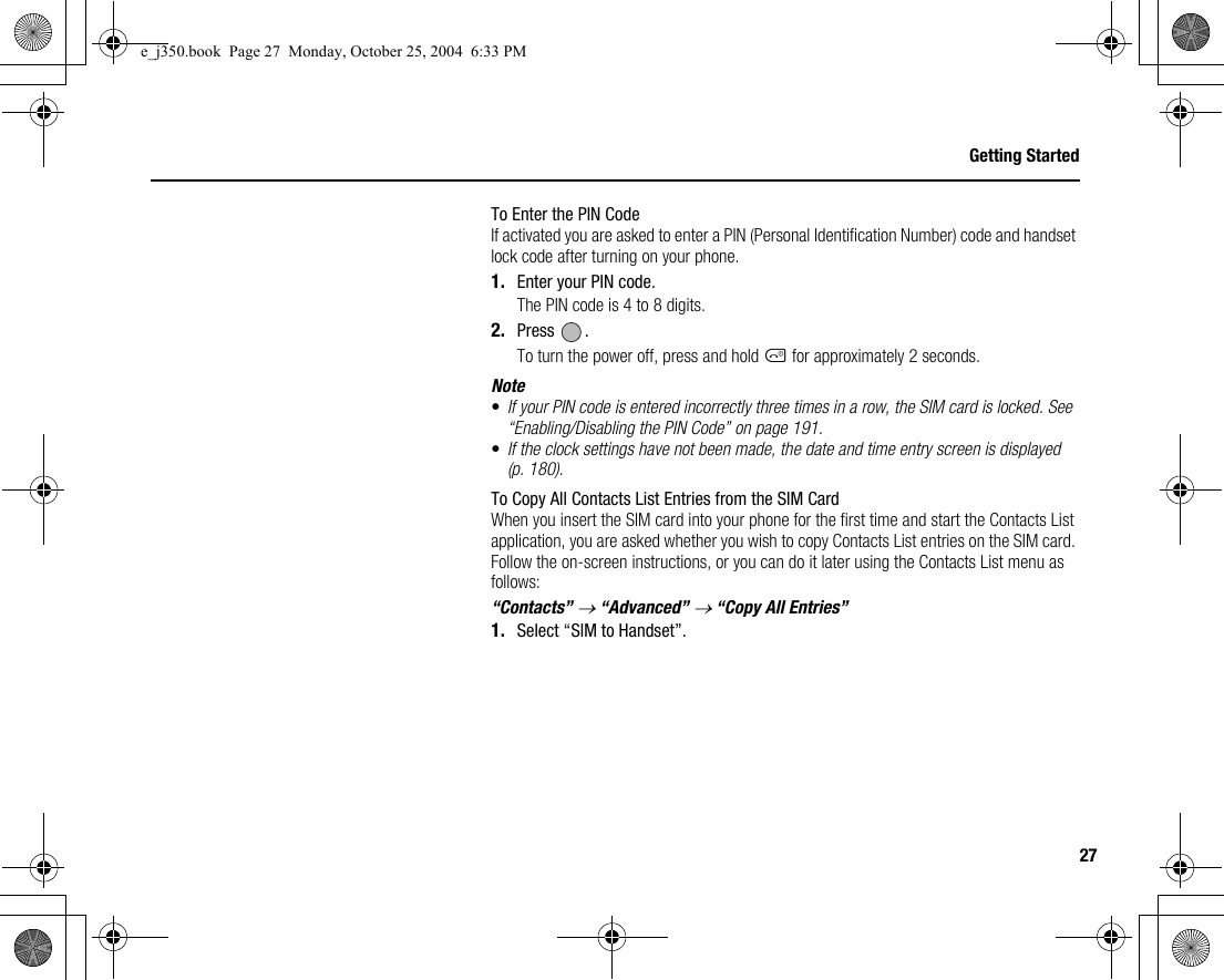 27Getting StartedTo Enter the PIN CodeIf activated you are asked to enter a PIN (Personal Identification Number) code and handset lock code after turning on your phone.1. Enter your PIN code.The PIN code is 4 to 8 digits.2. Press .To turn the power off, press and hold F for approximately 2 seconds.Note•If your PIN code is entered incorrectly three times in a row, the SIM card is locked. See “Enabling/Disabling the PIN Code” on page 191.•If the clock settings have not been made, the date and time entry screen is displayed (p. 180).To Copy All Contacts List Entries from the SIM CardWhen you insert the SIM card into your phone for the first time and start the Contacts List application, you are asked whether you wish to copy Contacts List entries on the SIM card. Follow the on-screen instructions, or you can do it later using the Contacts List menu as follows:“Contacts” → “Advanced” → “Copy All Entries”1. Select “SIM to Handset”.e_j350.book  Page 27  Monday, October 25, 2004  6:33 PM