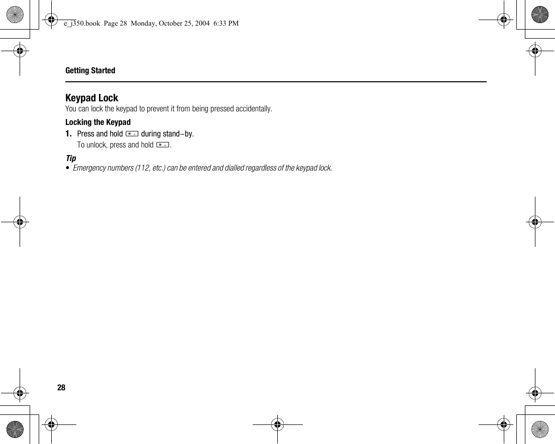 28Getting StartedKeypad LockYou can lock the keypad to prevent it from being pressed accidentally.Locking the Keypad1. Press and hold P during stand-by.To unlock, press and hold P.Tip•Emergency numbers (112, etc.) can be entered and dialled regardless of the keypad lock.e_j350.book  Page 28  Monday, October 25, 2004  6:33 PM