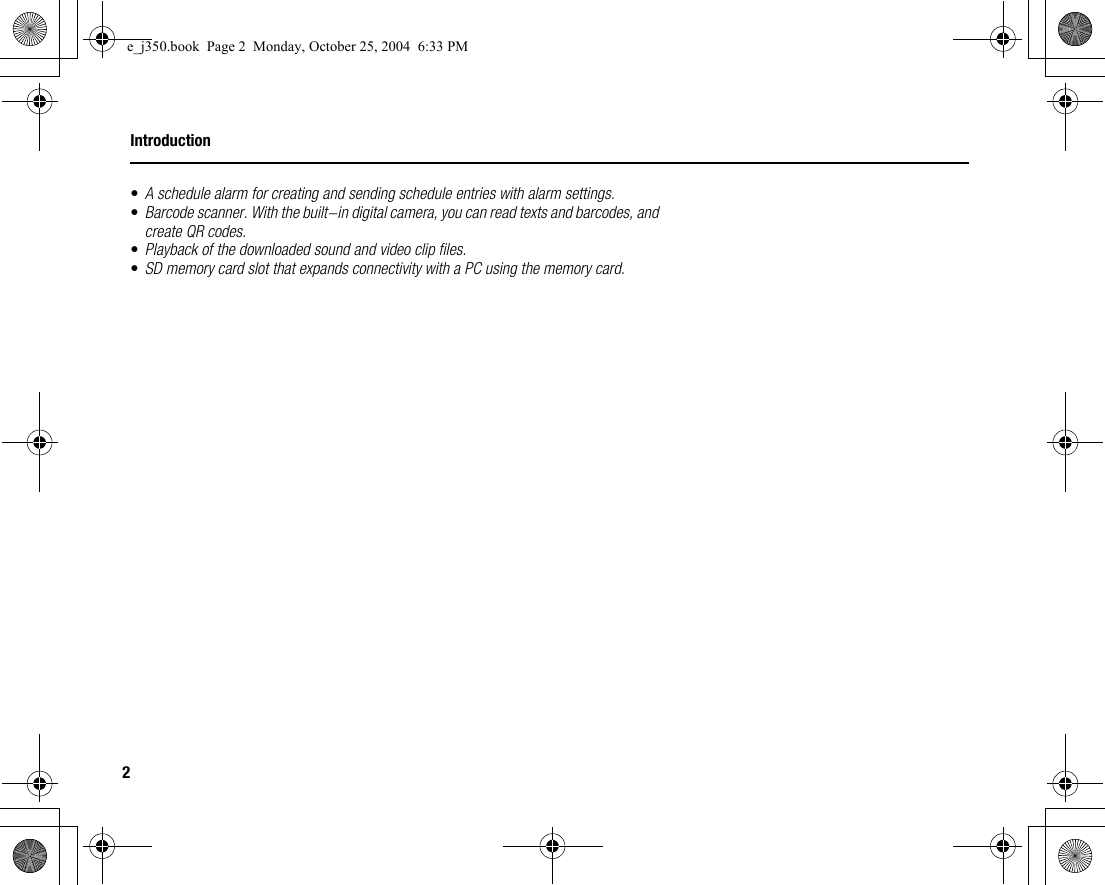 2Introduction•A schedule alarm for creating and sending schedule entries with alarm settings.•Barcode scanner. With the built-in digital camera, you can read texts and barcodes, and create QR codes.•Playback of the downloaded sound and video clip files.•SD memory card slot that expands connectivity with a PC using the memory card.e_j350.book  Page 2  Monday, October 25, 2004  6:33 PM