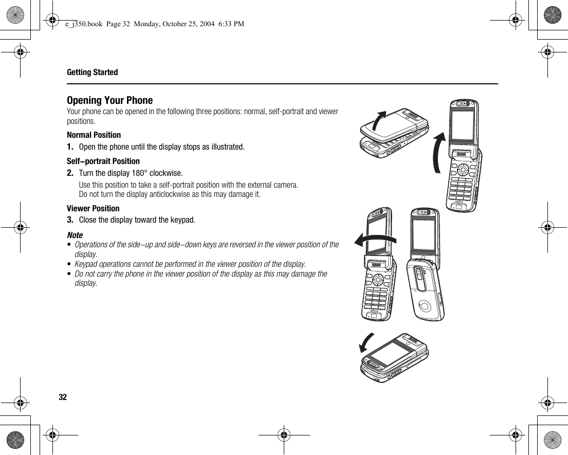32Getting StartedOpening Your PhoneYour phone can be opened in the following three positions: normal, self-portrait and viewer positions.Normal Position1. Open the phone until the display stops as illustrated.Self-portrait Position2. Turn the display 180° clockwise.Use this position to take a self-portrait position with the external camera.Do not turn the display anticlockwise as this may damage it.Viewer Position3. Close the display toward the keypad.Note•Operations of the side-up and side-down keys are reversed in the viewer position of the display.•Keypad operations cannot be performed in the viewer position of the display.•Do not carry the phone in the viewer position of the display as this may damage the display.e_j350.book  Page 32  Monday, October 25, 2004  6:33 PM