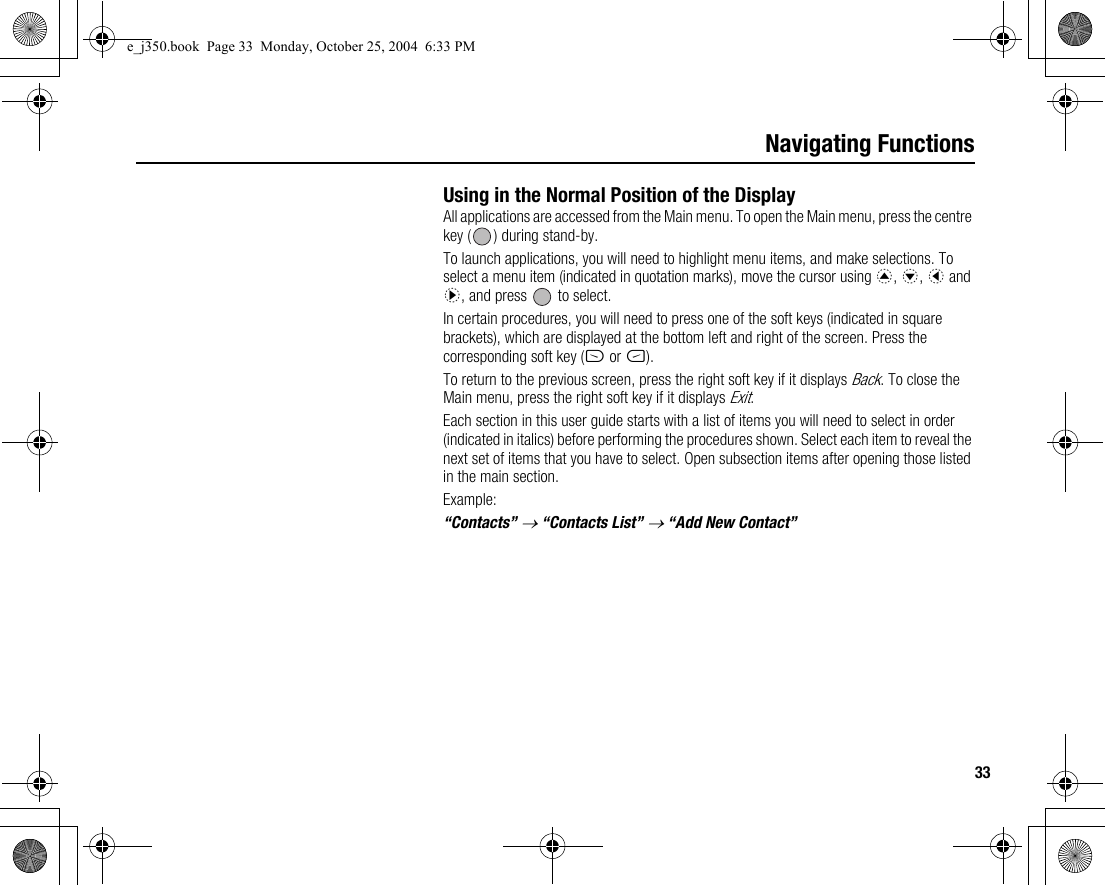 33Navigating FunctionsUsing in the Normal Position of the DisplayAll applications are accessed from the Main menu. To open the Main menu, press the centre key ( ) during stand-by.To launch applications, you will need to highlight menu items, and make selections. To select a menu item (indicated in quotation marks), move the cursor using a, b, c and d, and press   to select.In certain procedures, you will need to press one of the soft keys (indicated in square brackets), which are displayed at the bottom left and right of the screen. Press the corresponding soft key (A or C).To return to the previous screen, press the right soft key if it displays Back. To close the Main menu, press the right soft key if it displays Exit.Each section in this user guide starts with a list of items you will need to select in order (indicated in italics) before performing the procedures shown. Select each item to reveal the next set of items that you have to select. Open subsection items after opening those listed in the main section.Example:“Contacts” → “Contacts List” → “Add New Contact”e_j350.book  Page 33  Monday, October 25, 2004  6:33 PM