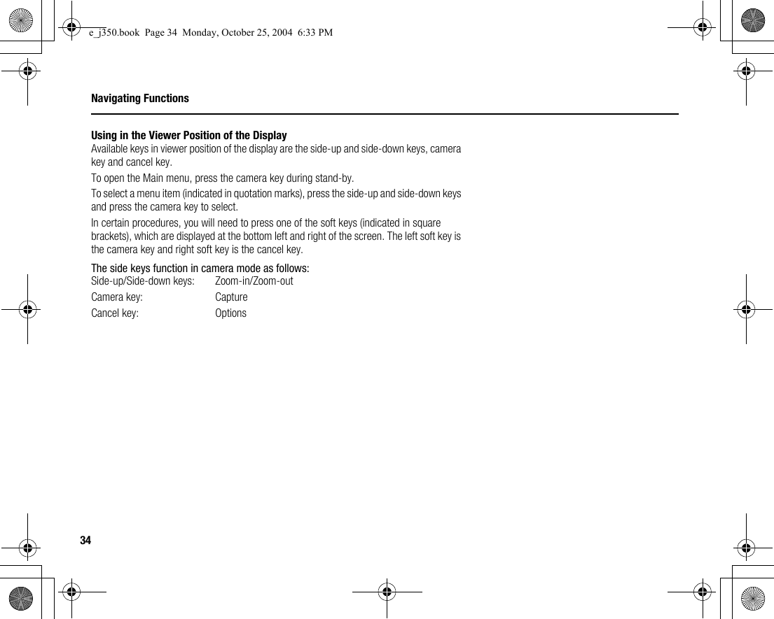 34Navigating FunctionsUsing in the Viewer Position of the DisplayAvailable keys in viewer position of the display are the side-up and side-down keys, camera key and cancel key.To open the Main menu, press the camera key during stand-by.To select a menu item (indicated in quotation marks), press the side-up and side-down keys and press the camera key to select.In certain procedures, you will need to press one of the soft keys (indicated in square brackets), which are displayed at the bottom left and right of the screen. The left soft key is the camera key and right soft key is the cancel key.The side keys function in camera mode as follows:Side-up/Side-down keys:  Zoom-in/Zoom-outCamera key:  CaptureCancel key:  Optionse_j350.book  Page 34  Monday, October 25, 2004  6:33 PM