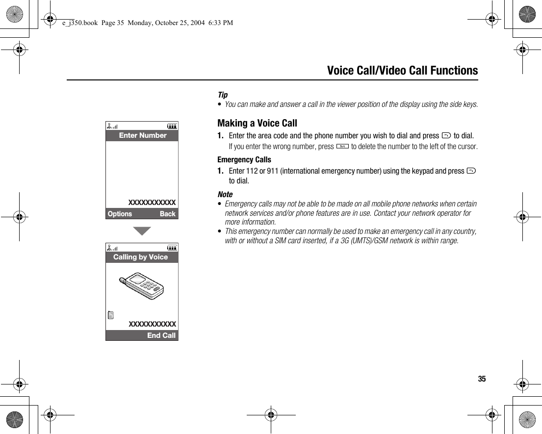 35Voice Call/Video Call FunctionsTip•You can make and answer a call in the viewer position of the display using the side keys.Making a Voice Call1. Enter the area code and the phone number you wish to dial and press D to dial.If you enter the wrong number, press U to delete the number to the left of the cursor.Emergency Calls1. Enter 112 or 911 (international emergency number) using the keypad and press D to dial.Note•Emergency calls may not be able to be made on all mobile phone networks when certain network services and/or phone features are in use. Contact your network operator for more information.•This emergency number can normally be used to make an emergency call in any country, with or without a SIM card inserted, if a 3G (UMTS)/GSM network is within range.Options Back Enter NumberXXXXXXXXXXXEnd CallCalling by VoiceXXXXXXXXXXXe_j350.book  Page 35  Monday, October 25, 2004  6:33 PM