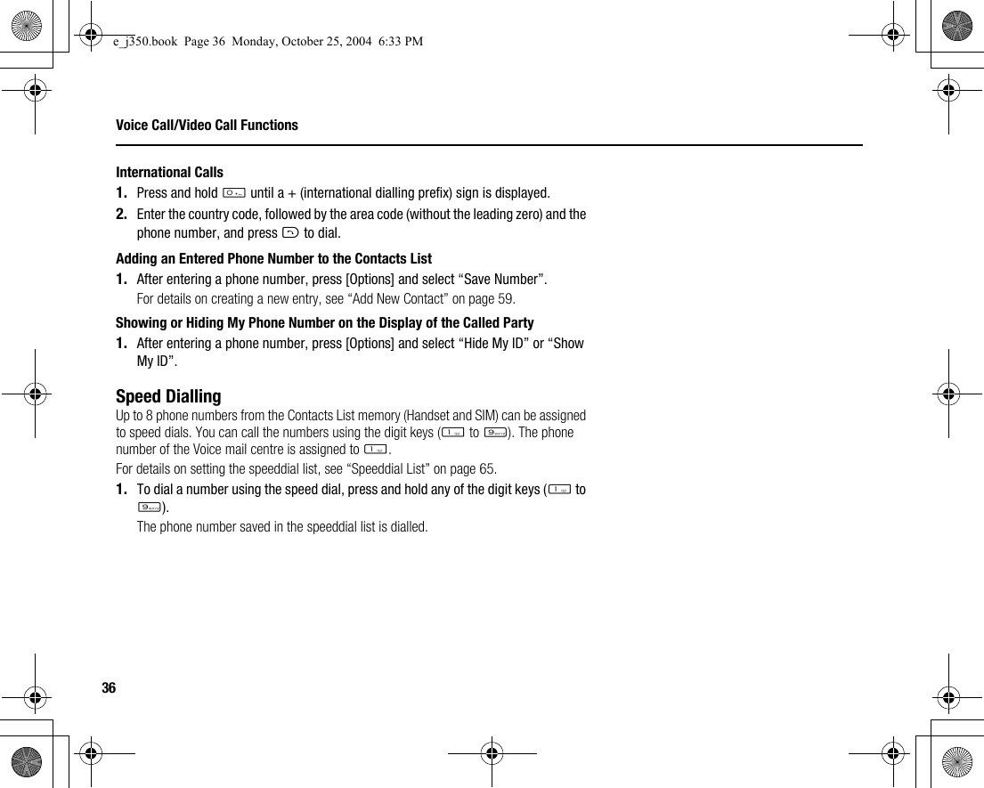36Voice Call/Video Call FunctionsInternational Calls1. Press and hold Q until a + (international dialling prefix) sign is displayed.2. Enter the country code, followed by the area code (without the leading zero) and the phone number, and press D to dial.Adding an Entered Phone Number to the Contacts List1. After entering a phone number, press [Options] and select “Save Number”.For details on creating a new entry, see “Add New Contact” on page 59.Showing or Hiding My Phone Number on the Display of the Called Party1. After entering a phone number, press [Options] and select “Hide My ID” or “Show My ID”.Speed DiallingUp to 8 phone numbers from the Contacts List memory (Handset and SIM) can be assigned to speed dials. You can call the numbers using the digit keys (G to O). The phone number of the Voice mail centre is assigned to G.For details on setting the speeddial list, see “Speeddial List” on page 65.1. To dial a number using the speed dial, press and hold any of the digit keys (G to O).The phone number saved in the speeddial list is dialled.e_j350.book  Page 36  Monday, October 25, 2004  6:33 PM