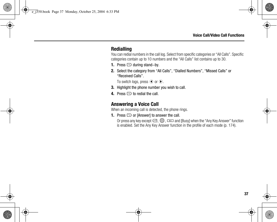 37Voice Call/Video Call FunctionsRediallingYou can redial numbers in the call log. Select from specific categories or “All Calls”. Specific categories contain up to 10 numbers and the “All Calls” list contains up to 30.1. Press D during stand-by.2. Select the category from “All Calls”, “Dialled Numbers”, “Missed Calls” or “Received Calls”.To switch logs, press c or d.3. Highlight the phone number you wish to call.4. Press D to redial the call.Answering a Voice CallWhen an incoming call is detected, the phone rings.1. Press D or [Answer] to answer the call.Or press any key except F, , U and [Busy] when the “Any Key Answer” function is enabled. Set the Any Key Answer function in the profile of each mode (p. 174).e_j350.book  Page 37  Monday, October 25, 2004  6:33 PM