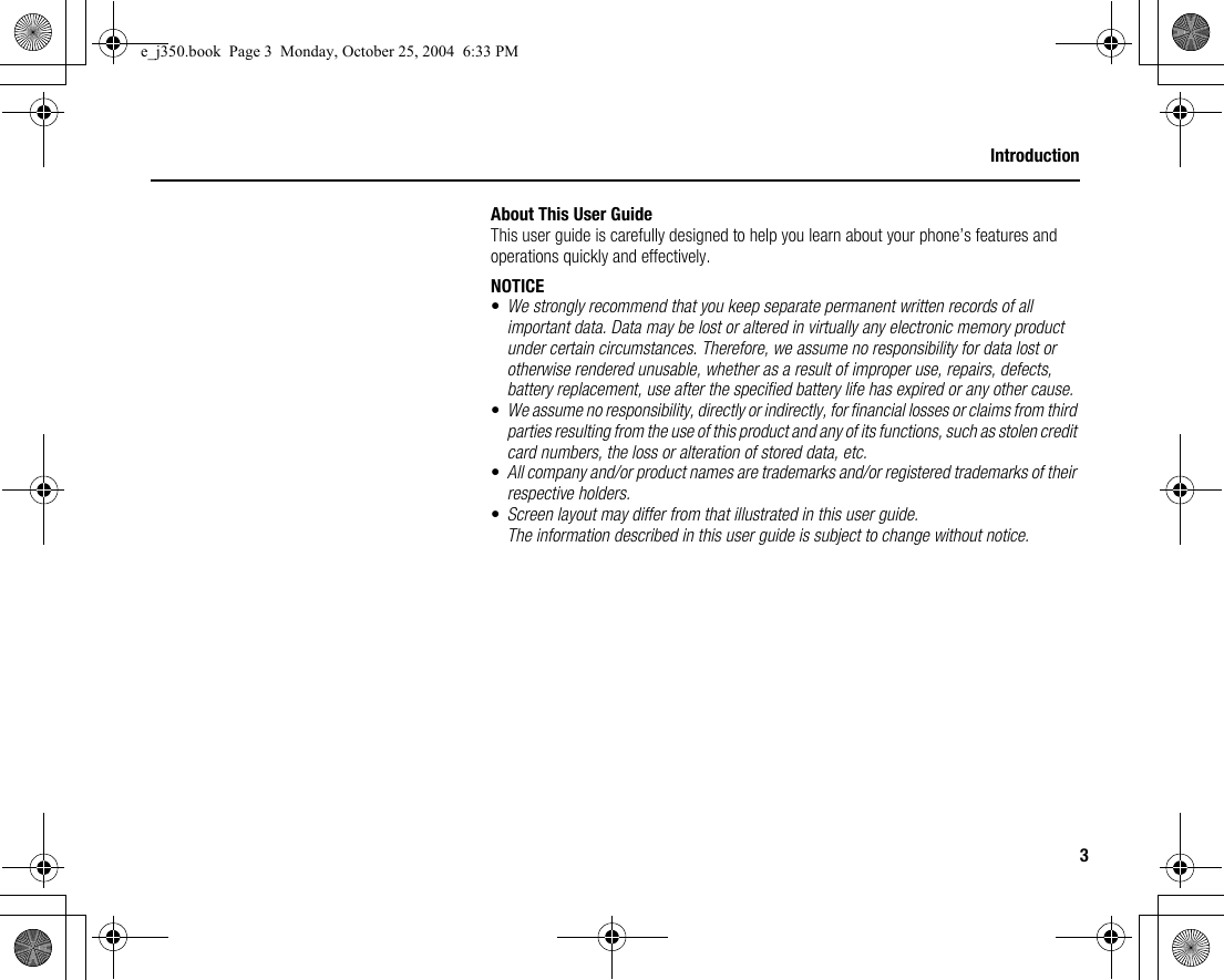 3IntroductionAbout This User GuideThis user guide is carefully designed to help you learn about your phone’s features and operations quickly and effectively.NOTICE•We strongly recommend that you keep separate permanent written records of all important data. Data may be lost or altered in virtually any electronic memory product under certain circumstances. Therefore, we assume no responsibility for data lost or otherwise rendered unusable, whether as a result of improper use, repairs, defects, battery replacement, use after the specified battery life has expired or any other cause.•We assume no responsibility, directly or indirectly, for financial losses or claims from third parties resulting from the use of this product and any of its functions, such as stolen credit card numbers, the loss or alteration of stored data, etc.•All company and/or product names are trademarks and/or registered trademarks of their respective holders.•Screen layout may differ from that illustrated in this user guide.The information described in this user guide is subject to change without notice.e_j350.book  Page 3  Monday, October 25, 2004  6:33 PM