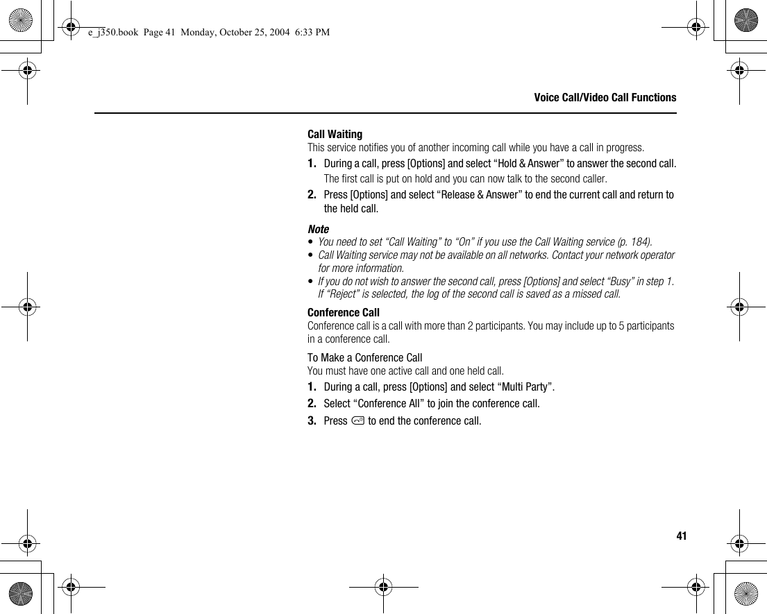41Voice Call/Video Call FunctionsCall WaitingThis service notifies you of another incoming call while you have a call in progress.1. During a call, press [Options] and select “Hold &amp; Answer” to answer the second call.The first call is put on hold and you can now talk to the second caller.2. Press [Options] and select “Release &amp; Answer” to end the current call and return to the held call.Note•You need to set “Call Waiting” to “On” if you use the Call Waiting service (p. 184).•Call Waiting service may not be available on all networks. Contact your network operator for more information.•If you do not wish to answer the second call, press [Options] and select “Busy” in step 1. If “Reject” is selected, the log of the second call is saved as a missed call.Conference CallConference call is a call with more than 2 participants. You may include up to 5 participants in a conference call.To Make a Conference CallYou must have one active call and one held call.1. During a call, press [Options] and select “Multi Party”.2. Select “Conference All” to join the conference call.3. Press F to end the conference call.e_j350.book  Page 41  Monday, October 25, 2004  6:33 PM