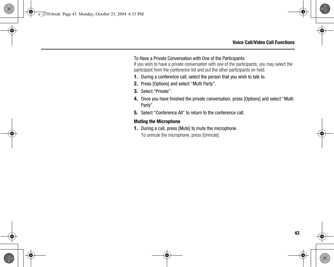 43Voice Call/Video Call FunctionsTo Have a Private Conversation with One of the ParticipantsIf you wish to have a private conversation with one of the participants, you may select the participant from the conference list and put the other participants on hold.1. During a conference call, select the person that you wish to talk to.2. Press [Options] and select “Multi Party”.3. Select “Private”.4. Once you have finished the private conversation, press [Options] and select “Multi Party”.5. Select “Conference All” to return to the conference call.Muting the Microphone1. During a call, press [Mute] to mute the microphone.To unmute the microphone, press [Unmute].e_j350.book  Page 43  Monday, October 25, 2004  6:33 PM