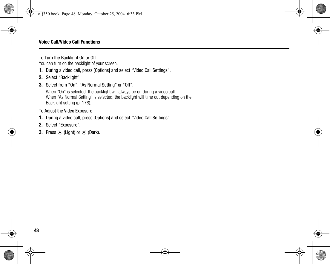 48Voice Call/Video Call FunctionsTo Turn the Backlight On or OffYou can turn on the backlight of your screen.1. During a video call, press [Options] and select “Video Call Settings”.2. Select “Backlight”.3. Select from “On”, “As Normal Setting” or “Off”.When “On” is selected, the backlight will always be on during a video call.When “As Normal Setting” is selected, the backlight will time out depending on the Backlight setting (p. 178).To Adjust the Video Exposure1. During a video call, press [Options] and select “Video Call Settings”.2. Select “Exposure”.3. Press a (Light) or b (Dark).e_j350.book  Page 48  Monday, October 25, 2004  6:33 PM