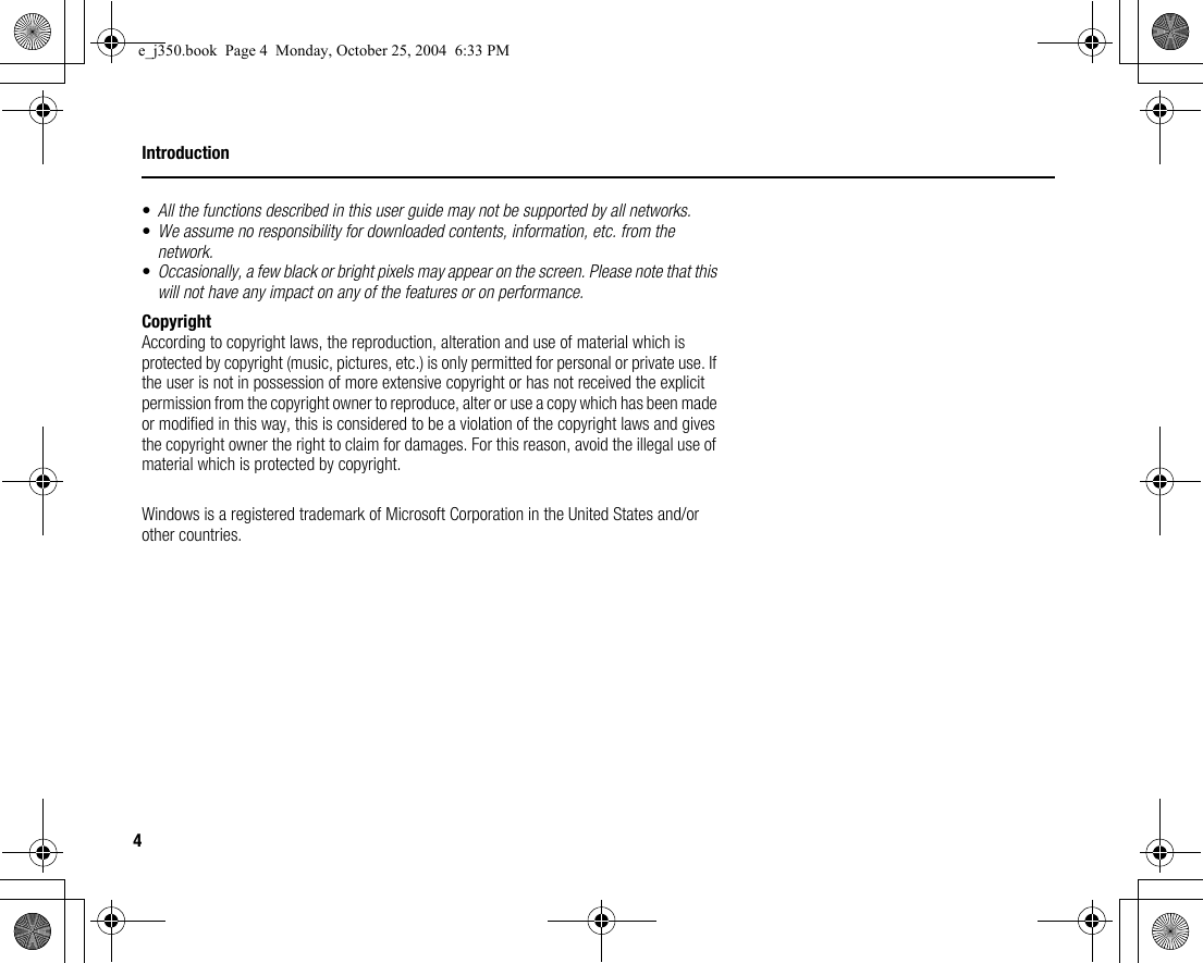 4Introduction•All the functions described in this user guide may not be supported by all networks.•We assume no responsibility for downloaded contents, information, etc. from the network.•Occasionally, a few black or bright pixels may appear on the screen. Please note that this will not have any impact on any of the features or on performance.CopyrightAccording to copyright laws, the reproduction, alteration and use of material which is protected by copyright (music, pictures, etc.) is only permitted for personal or private use. If the user is not in possession of more extensive copyright or has not received the explicit permission from the copyright owner to reproduce, alter or use a copy which has been made or modified in this way, this is considered to be a violation of the copyright laws and gives the copyright owner the right to claim for damages. For this reason, avoid the illegal use of material which is protected by copyright.Windows is a registered trademark of Microsoft Corporation in the United States and/or other countries.e_j350.book  Page 4  Monday, October 25, 2004  6:33 PM