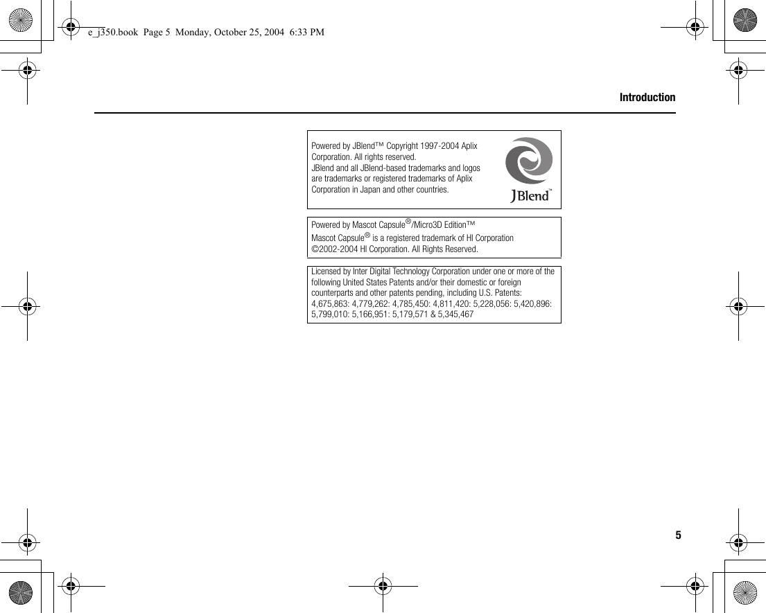 5IntroductionPowered by JBlend™ Copyright 1997-2004 Aplix Corporation. All rights reserved.JBlend and all JBlend-based trademarks and logos are trademarks or registered trademarks of Aplix Corporation in Japan and other countries. Powered by Mascot Capsule®/Micro3D Edition™Mascot Capsule® is a registered trademark of HI Corporation©2002-2004 HI Corporation. All Rights Reserved.Licensed by Inter Digital Technology Corporation under one or more of the following United States Patents and/or their domestic or foreign counterparts and other patents pending, including U.S. Patents: 4,675,863: 4,779,262: 4,785,450: 4,811,420: 5,228,056: 5,420,896: 5,799,010: 5,166,951: 5,179,571 &amp; 5,345,467e_j350.book  Page 5  Monday, October 25, 2004  6:33 PM