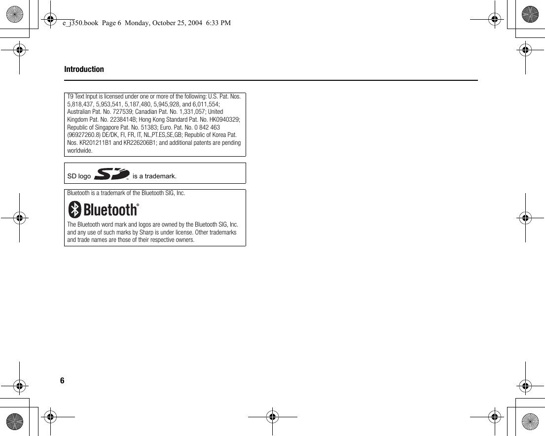 6IntroductionT9 Text Input is licensed under one or more of the following: U.S. Pat. Nos. 5,818,437, 5,953,541, 5,187,480, 5,945,928, and 6,011,554; Australian Pat. No. 727539; Canadian Pat. No. 1,331,057; United Kingdom Pat. No. 2238414B; Hong Kong Standard Pat. No. HK0940329; Republic of Singapore Pat. No. 51383; Euro. Pat. No. 0 842 463 (96927260.8) DE/DK, FI, FR, IT, NL,PT.ES,SE,GB; Republic of Korea Pat. Nos. KR201211B1 and KR226206B1; and additional patents are pending worldwide.SD logo   is a trademark.Bluetooth is a trademark of the Bluetooth SIG, Inc.The Bluetooth word mark and logos are owned by the Bluetooth SIG, Inc. and any use of such marks by Sharp is under license. Other trademarks and trade names are those of their respective owners.e_j350.book  Page 6  Monday, October 25, 2004  6:33 PM