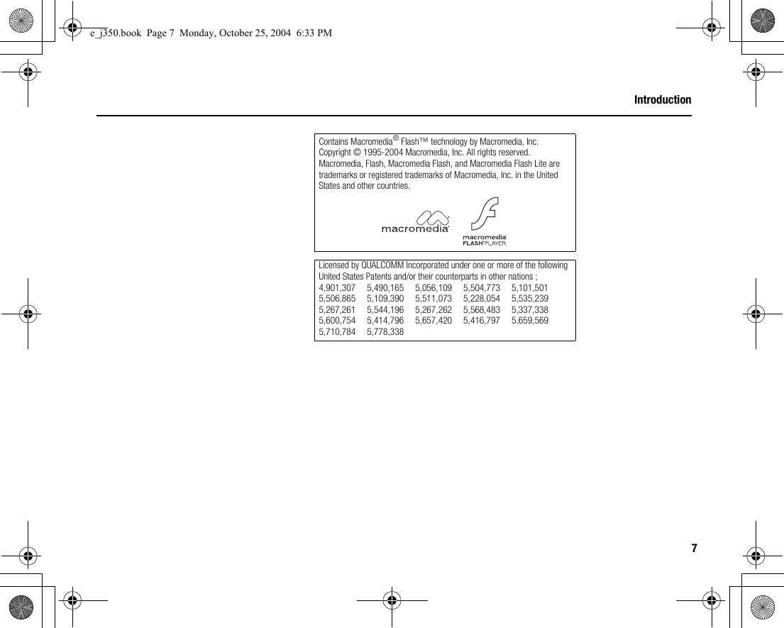 7IntroductionContains Macromedia® Flash™ technology by Macromedia, Inc.Copyright © 1995-2004 Macromedia, Inc. All rights reserved.Macromedia, Flash, Macromedia Flash, and Macromedia Flash Lite are trademarks or registered trademarks of Macromedia, Inc. in the United States and other countries.Licensed by QUALCOMM Incorporated under one or more of the following United States Patents and/or their counterparts in other nations ;4,901,307 5,490,165 5,056,109 5,504,773 5,101,5015,506,865 5,109,390 5,511,073 5,228,054 5,535,2395,267,261 5,544,196 5,267,262 5,568,483 5,337,3385,600,754 5,414,796 5,657,420 5,416,797 5,659,5695,710,784 5,778,338e_j350.book  Page 7  Monday, October 25, 2004  6:33 PM