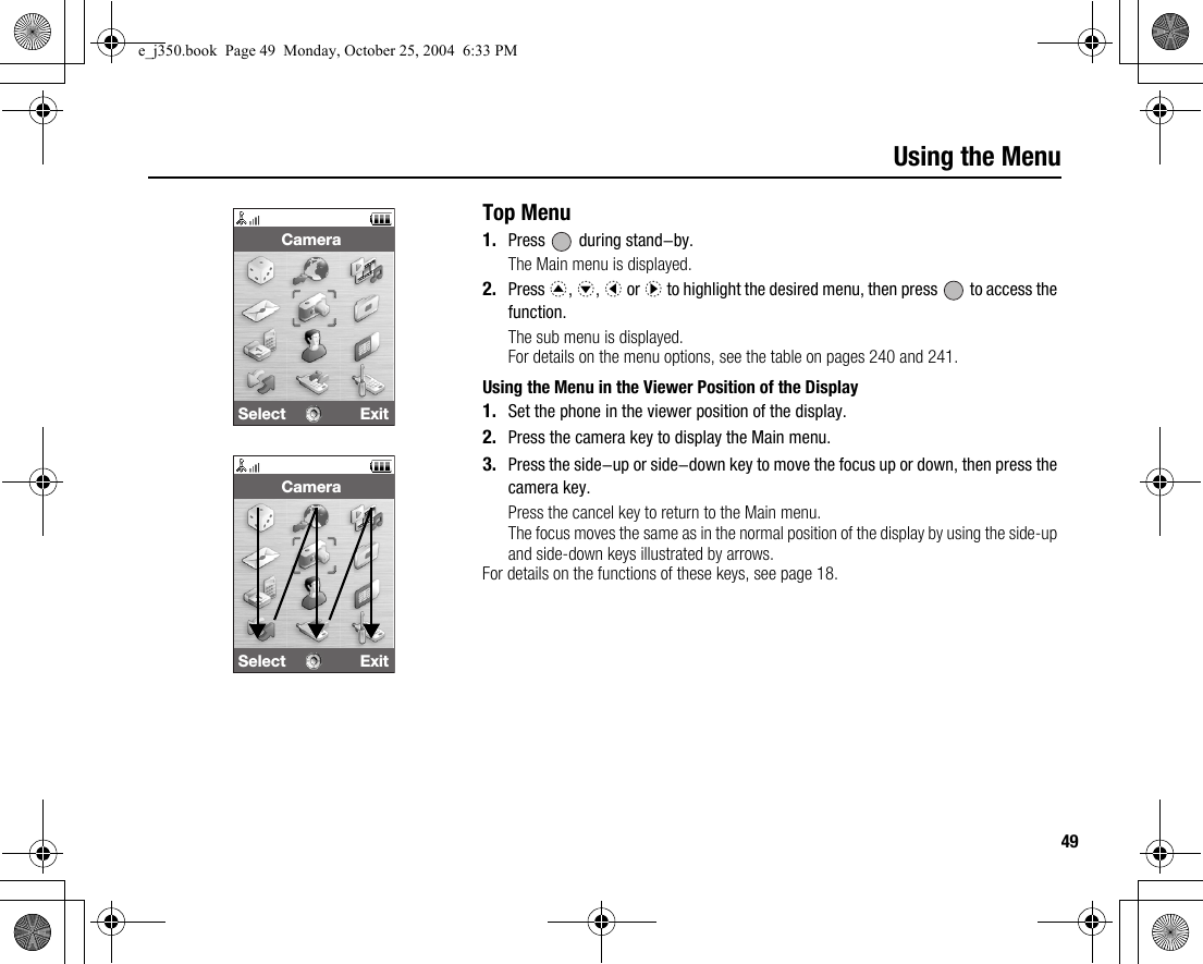 49Using the MenuTop Menu1. Press   during stand-by.The Main menu is displayed.2. Press a, b, c or d to highlight the desired menu, then press   to access the function.The sub menu is displayed.For details on the menu options, see the table on pages 240 and 241.Using the Menu in the Viewer Position of the Display1. Set the phone in the viewer position of the display.2. Press the camera key to display the Main menu.3. Press the side-up or side-down key to move the focus up or down, then press the camera key.Press the cancel key to return to the Main menu.The focus moves the same as in the normal position of the display by using the side-up and side-down keys illustrated by arrows.For details on the functions of these keys, see page 18.Select ExitCameraSelect ExitCamerae_j350.book  Page 49  Monday, October 25, 2004  6:33 PM