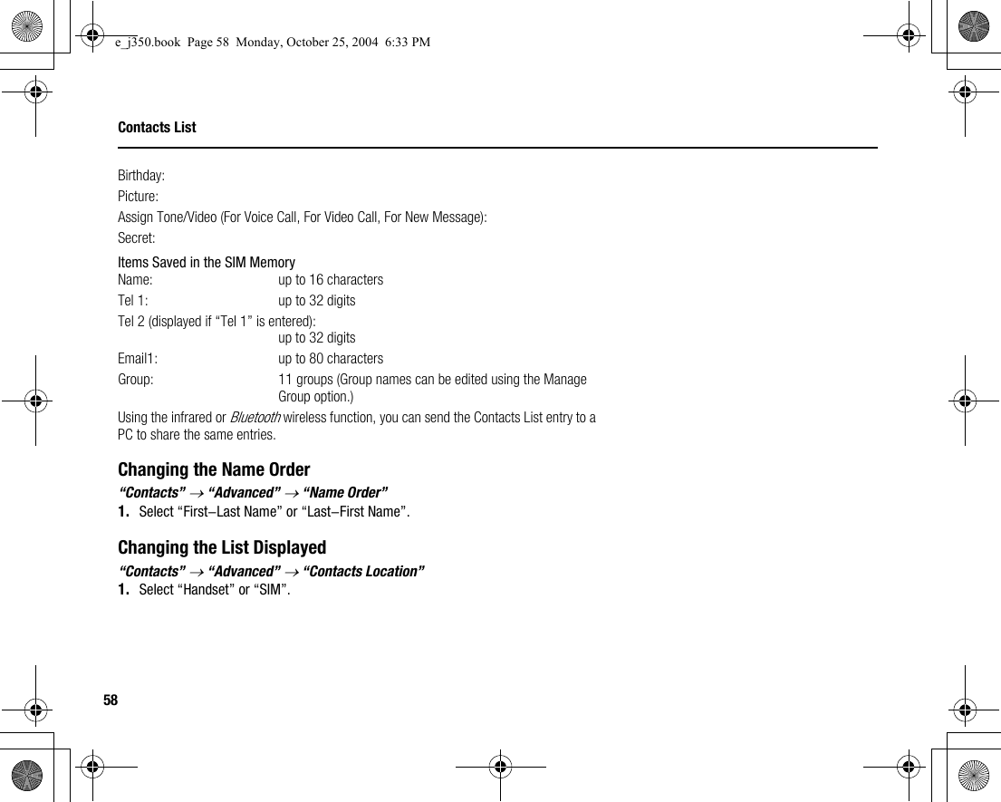 58Contacts ListBirthday:Picture:Assign Tone/Video (For Voice Call, For Video Call, For New Message):Secret:Items Saved in the SIM MemoryName: up to 16 charactersTel 1: up to 32 digitsTel 2 (displayed if “Tel 1” is entered):up to 32 digitsEmail1: up to 80 charactersGroup: 11 groups (Group names can be edited using the Manage Group option.)Using the infrared or Bluetooth wireless function, you can send the Contacts List entry to a PC to share the same entries.Changing the Name Order“Contacts” → “Advanced” → “Name Order”1. Select “First-Last Name” or “Last-First Name”.Changing the List Displayed“Contacts” → “Advanced” → “Contacts Location”1. Select “Handset” or “SIM”.e_j350.book  Page 58  Monday, October 25, 2004  6:33 PM