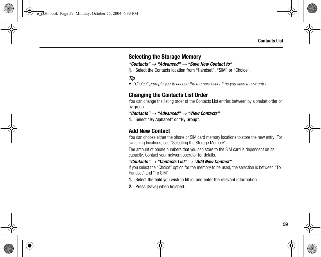59Contacts ListSelecting the Storage Memory“Contacts” → “Advanced” → “Save New Contact to”1. Select the Contacts location from “Handset”, “SIM” or “Choice”.Tip•“Choice” prompts you to choose the memory every time you save a new entry.Changing the Contacts List OrderYou can change the listing order of the Contacts List entries between by alphabet order or by group.“Contacts” → “Advanced” → “View Contacts”1. Select “By Alphabet” or “By Group”.Add New ContactYou can choose either the phone or SIM card memory locations to store the new entry. For switching locations, see “Selecting the Storage Memory”.The amount of phone numbers that you can store to the SIM card is dependent on its capacity. Contact your network operator for details.“Contacts” → “Contacts List” → “Add New Contact”If you select the “Choice” option for the memory to be used, the selection is between “To Handset” and “To SIM”.1. Select the field you wish to fill in, and enter the relevant information.2. Press [Save] when finished.e_j350.book  Page 59  Monday, October 25, 2004  6:33 PM