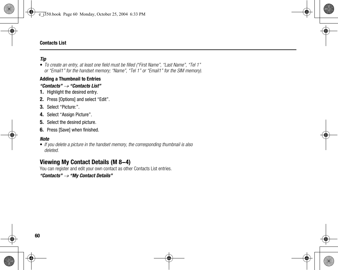 60Contacts ListTip•To create an entry, at least one field must be filled (“First Name”, “Last Name”, “Tel 1” or “Email1” for the handset memory; “Name”, “Tel 1” or “Email1” for the SIM memory).Adding a Thumbnail to Entries“Contacts” → “Contacts List”1. Highlight the desired entry.2. Press [Options] and select “Edit”.3. Select “Picture:”.4. Select “Assign Picture”.5. Select the desired picture.6. Press [Save] when finished.Note•If you delete a picture in the handset memory, the corresponding thumbnail is also deleted.Viewing My Contact DetailsYou can register and edit your own contact as other Contacts List entries.“Contacts” → “My Contact Details” (M 8-4)e_j350.book  Page 60  Monday, October 25, 2004  6:33 PM