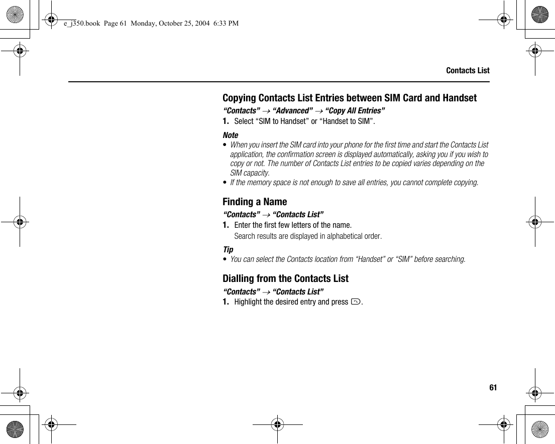 61Contacts ListCopying Contacts List Entries between SIM Card and Handset“Contacts” → “Advanced” → “Copy All Entries”1. Select “SIM to Handset” or “Handset to SIM”.Note•When you insert the SIM card into your phone for the first time and start the Contacts List application, the confirmation screen is displayed automatically, asking you if you wish to copy or not. The number of Contacts List entries to be copied varies depending on the SIM capacity.•If the memory space is not enough to save all entries, you cannot complete copying.Finding a Name“Contacts” → “Contacts List”1. Enter the first few letters of the name.Search results are displayed in alphabetical order.Tip•You can select the Contacts location from “Handset” or “SIM” before searching.Dialling from the Contacts List“Contacts” → “Contacts List”1. Highlight the desired entry and press D.e_j350.book  Page 61  Monday, October 25, 2004  6:33 PM
