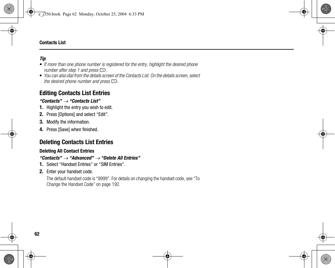 62Contacts ListTip•If more than one phone number is registered for the entry, highlight the desired phone number after step 1 and press D.•You can also dial from the details screen of the Contacts List. On the details screen, select the desired phone number and press D.Editing Contacts List Entries“Contacts” → “Contacts List”1. Highlight the entry you wish to edit.2. Press [Options] and select “Edit”.3. Modify the information.4. Press [Save] when finished.Deleting Contacts List EntriesDeleting All Contact Entries“Contacts” → “Advanced” → “Delete All Entries”1. Select “Handset Entries” or “SIM Entries”.2. Enter your handset code.The default handset code is “9999”. For details on changing the handset code, see “To Change the Handset Code” on page 192.e_j350.book  Page 62  Monday, October 25, 2004  6:33 PM