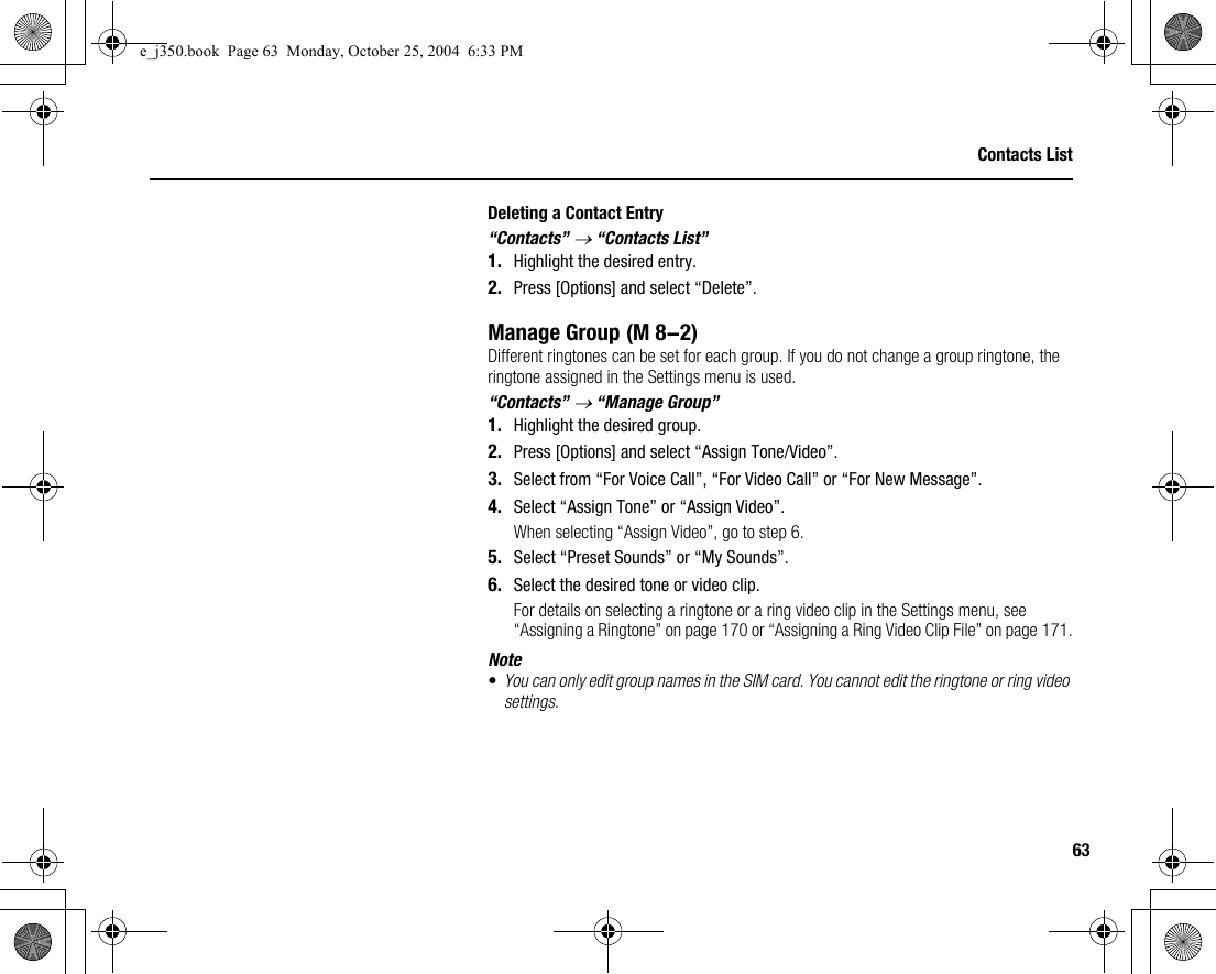 63Contacts ListDeleting a Contact Entry“Contacts” → “Contacts List”1. Highlight the desired entry.2. Press [Options] and select “Delete”.Manage GroupDifferent ringtones can be set for each group. If you do not change a group ringtone, the ringtone assigned in the Settings menu is used.“Contacts” → “Manage Group”1. Highlight the desired group.2. Press [Options] and select “Assign Tone/Video”.3. Select from “For Voice Call”, “For Video Call” or “For New Message”.4. Select “Assign Tone” or “Assign Video”.When selecting “Assign Video”, go to step 6.5. Select “Preset Sounds” or “My Sounds”.6. Select the desired tone or video clip.For details on selecting a ringtone or a ring video clip in the Settings menu, see “Assigning a Ringtone” on page 170 or “Assigning a Ring Video Clip File” on page 171.Note•You can only edit group names in the SIM card. You cannot edit the ringtone or ring video settings. (M 8-2)e_j350.book  Page 63  Monday, October 25, 2004  6:33 PM