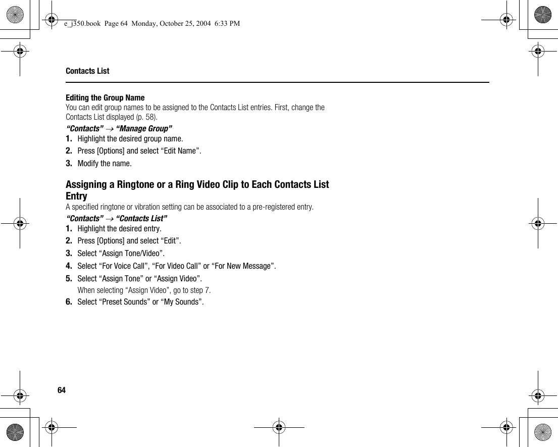 64Contacts ListEditing the Group NameYou can edit group names to be assigned to the Contacts List entries. First, change the Contacts List displayed (p. 58).“Contacts” → “Manage Group”1. Highlight the desired group name.2. Press [Options] and select “Edit Name”.3. Modify the name.Assigning a Ringtone or a Ring Video Clip to Each Contacts List EntryA specified ringtone or vibration setting can be associated to a pre-registered entry.“Contacts” → “Contacts List”1. Highlight the desired entry.2. Press [Options] and select “Edit”.3. Select “Assign Tone/Video”.4. Select “For Voice Call”, “For Video Call” or “For New Message”.5. Select “Assign Tone” or “Assign Video”.When selecting “Assign Video”, go to step 7.6. Select “Preset Sounds” or “My Sounds”.e_j350.book  Page 64  Monday, October 25, 2004  6:33 PM