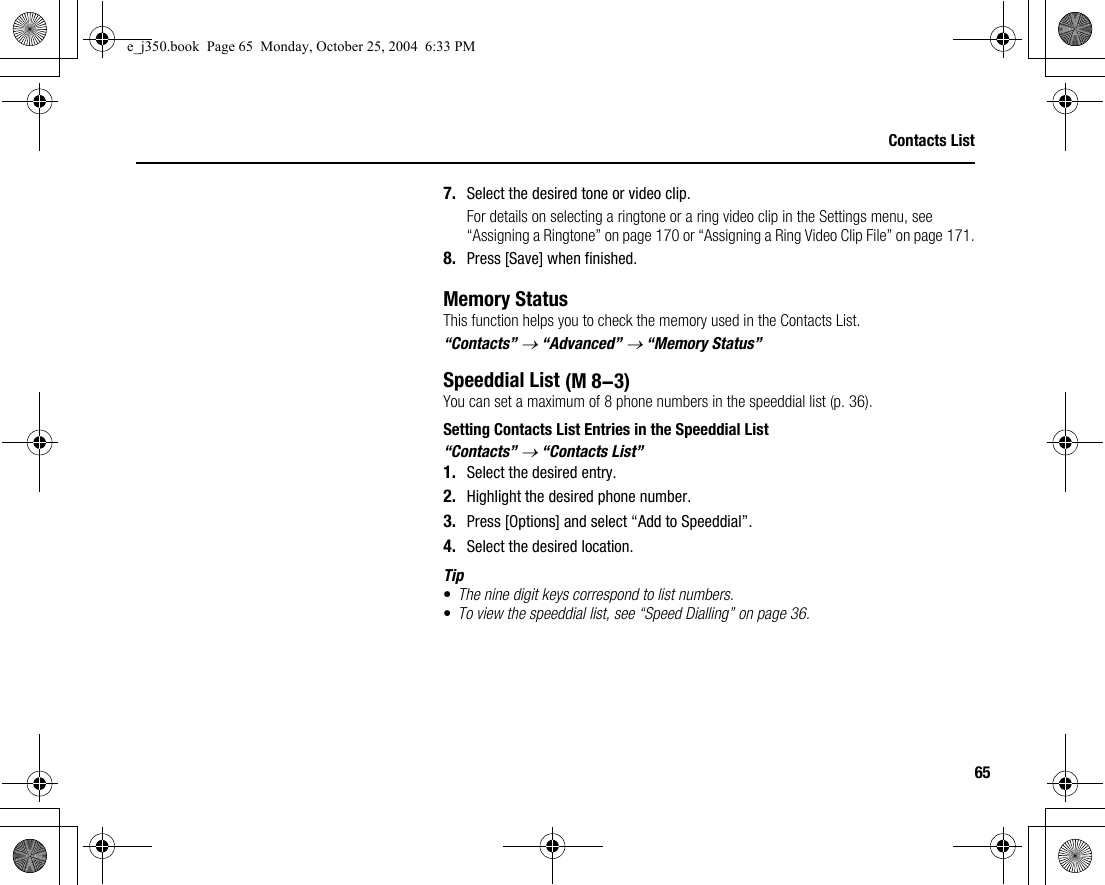 65Contacts List7. Select the desired tone or video clip.For details on selecting a ringtone or a ring video clip in the Settings menu, see “Assigning a Ringtone” on page 170 or “Assigning a Ring Video Clip File” on page 171.8. Press [Save] when finished.Memory StatusThis function helps you to check the memory used in the Contacts List.“Contacts” → “Advanced” → “Memory Status”Speeddial ListYou can set a maximum of 8 phone numbers in the speeddial list (p. 36).Setting Contacts List Entries in the Speeddial List“Contacts” → “Contacts List”1. Select the desired entry.2. Highlight the desired phone number.3. Press [Options] and select “Add to Speeddial”.4. Select the desired location.Tip•The nine digit keys correspond to list numbers.•To view the speeddial list, see “Speed Dialling” on page 36. (M 8-3)e_j350.book  Page 65  Monday, October 25, 2004  6:33 PM