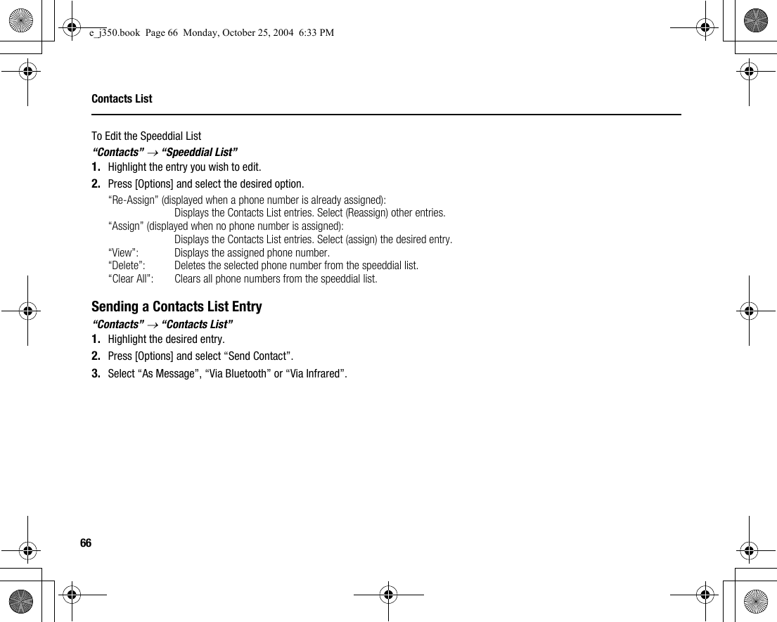 66Contacts ListTo Edit the Speeddial List“Contacts” → “Speeddial List”1. Highlight the entry you wish to edit.2. Press [Options] and select the desired option.“Re-Assign” (displayed when a phone number is already assigned):Displays the Contacts List entries. Select (Reassign) other entries.“Assign” (displayed when no phone number is assigned):Displays the Contacts List entries. Select (assign) the desired entry.“View”: Displays the assigned phone number.“Delete”: Deletes the selected phone number from the speeddial list.“Clear All”: Clears all phone numbers from the speeddial list.Sending a Contacts List Entry“Contacts” → “Contacts List”1. Highlight the desired entry.2. Press [Options] and select “Send Contact”.3. Select “As Message”, “Via Bluetooth” or “Via Infrared”.e_j350.book  Page 66  Monday, October 25, 2004  6:33 PM