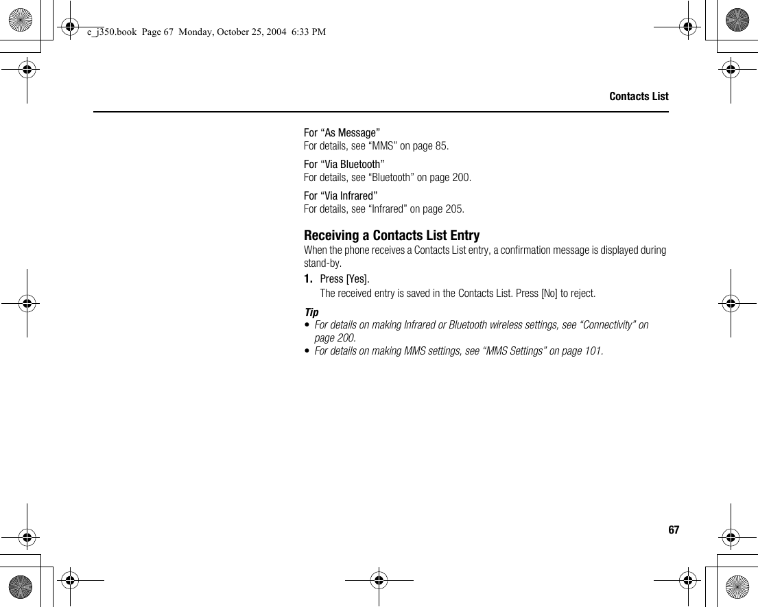 67Contacts ListFor “As Message”For details, see “MMS” on page 85.For “Via Bluetooth”For details, see “Bluetooth” on page 200.For “Via Infrared”For details, see “Infrared” on page 205.Receiving a Contacts List EntryWhen the phone receives a Contacts List entry, a confirmation message is displayed during stand-by.1. Press [Yes].The received entry is saved in the Contacts List. Press [No] to reject.Tip•For details on making Infrared or Bluetooth wireless settings, see “Connectivity” on page 200.•For details on making MMS settings, see “MMS Settings” on page 101.e_j350.book  Page 67  Monday, October 25, 2004  6:33 PM