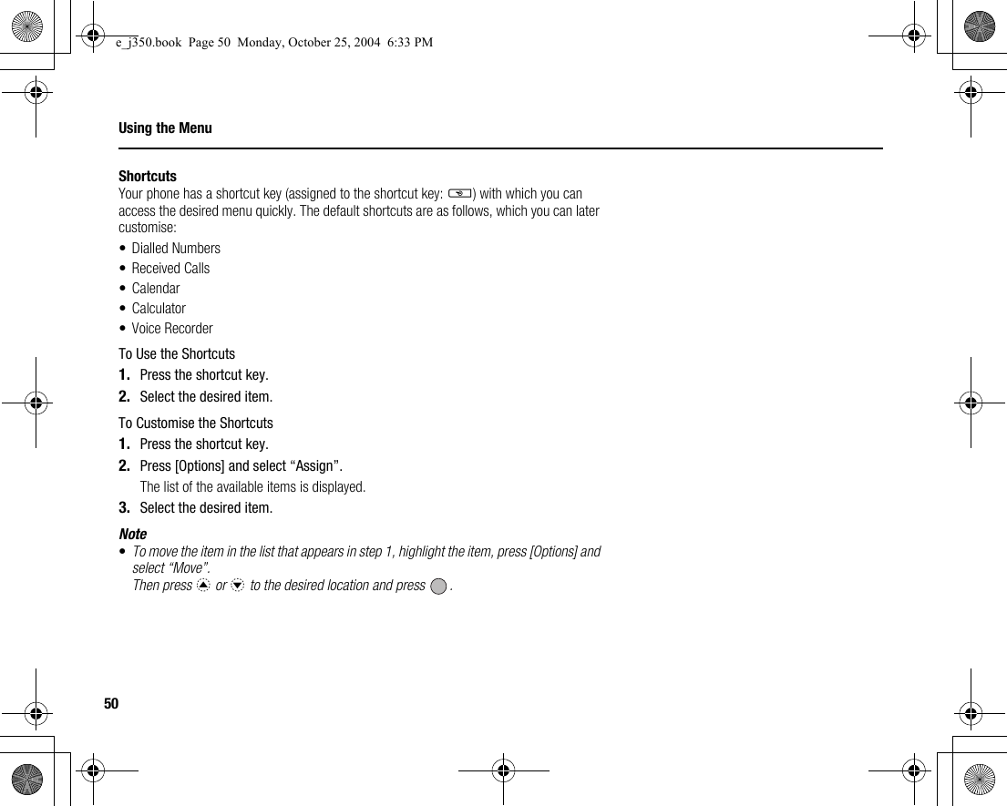 50Using the MenuShortcutsYour phone has a shortcut key (assigned to the shortcut key: S) with which you can access the desired menu quickly. The default shortcuts are as follows, which you can later customise:• Dialled Numbers• Received Calls•Calendar•Calculator• Voice RecorderTo Use the Shortcuts1. Press the shortcut key.2. Select the desired item.To Customise the Shortcuts1. Press the shortcut key.2. Press [Options] and select “Assign”.The list of the available items is displayed.3. Select the desired item.Note•To move the item in the list that appears in step 1, highlight the item, press [Options] and select “Move”.Then press a or b to the desired location and press  .e_j350.book  Page 50  Monday, October 25, 2004  6:33 PM