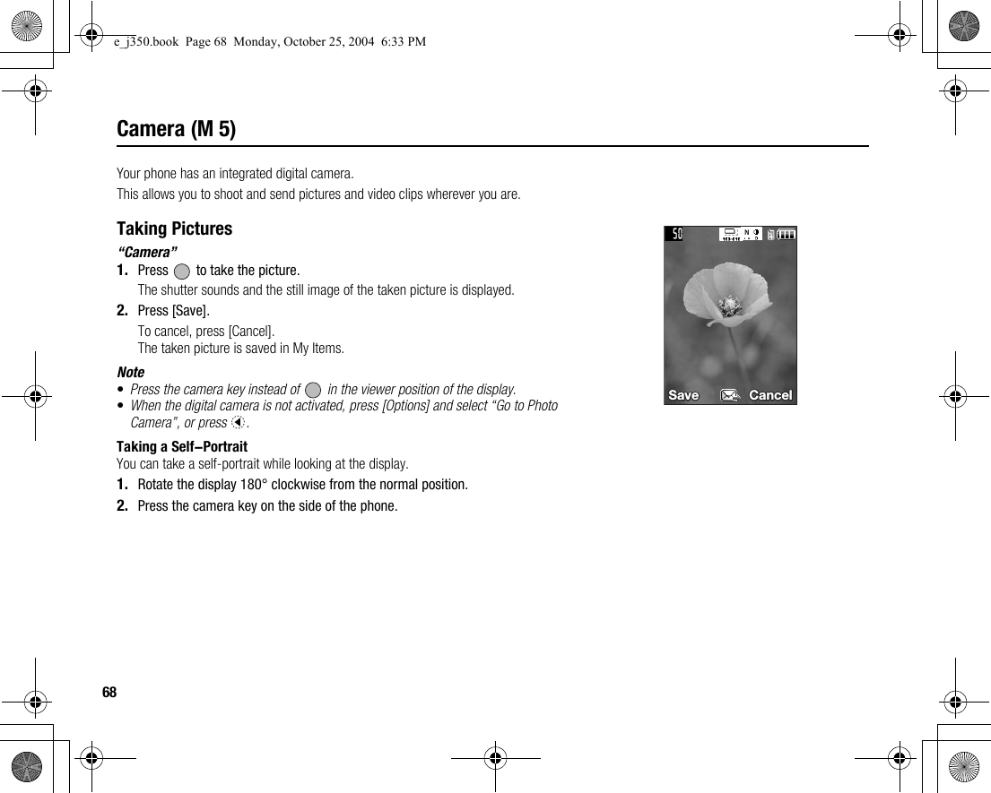 68Camera (M 5)Your phone has an integrated digital camera.This allows you to shoot and send pictures and video clips wherever you are.Taking Pictures“Camera”1. Press   to take the picture.The shutter sounds and the still image of the taken picture is displayed.2. Press [Save].To cancel, press [Cancel].The taken picture is saved in My Items.Note•Press the camera key instead of   in the viewer position of the display.•When the digital camera is not activated, press [Options] and select “Go to Photo Camera”, or press c.Taking a Self-PortraitYou can take a self-portrait while looking at the display.1. Rotate the display 180° clockwise from the normal position.2. Press the camera key on the side of the phone.Save Save CancelCancelSave Cancele_j350.book  Page 68  Monday, October 25, 2004  6:33 PM