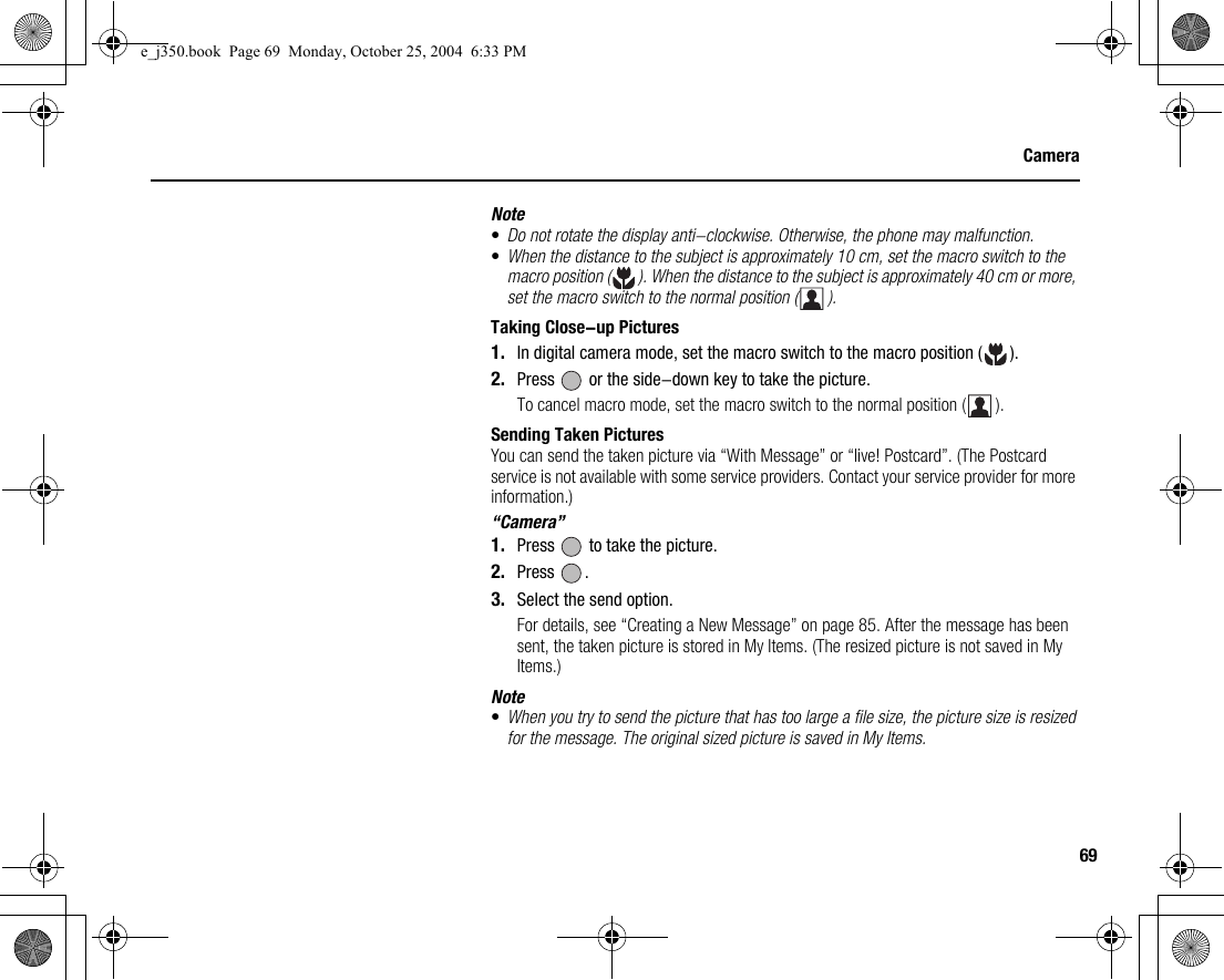 69CameraNote•Do not rotate the display anti-clockwise. Otherwise, the phone may malfunction.•When the distance to the subject is approximately 10 cm, set the macro switch to the macro position ( ). When the distance to the subject is approximately 40 cm or more, set the macro switch to the normal position ( ).Taking Close-up Pictures1. In digital camera mode, set the macro switch to the macro position ( ).2. Press   or the side-down key to take the picture.To cancel macro mode, set the macro switch to the normal position ( ).Sending Taken PicturesYou can send the taken picture via “With Message” or “live! Postcard”. (The Postcard service is not available with some service providers. Contact your service provider for more information.)“Camera”1. Press   to take the picture.2. Press .3. Select the send option.For details, see “Creating a New Message” on page 85. After the message has been sent, the taken picture is stored in My Items. (The resized picture is not saved in My Items.)Note•When you try to send the picture that has too large a file size, the picture size is resized for the message. The original sized picture is saved in My Items.e_j350.book  Page 69  Monday, October 25, 2004  6:33 PM