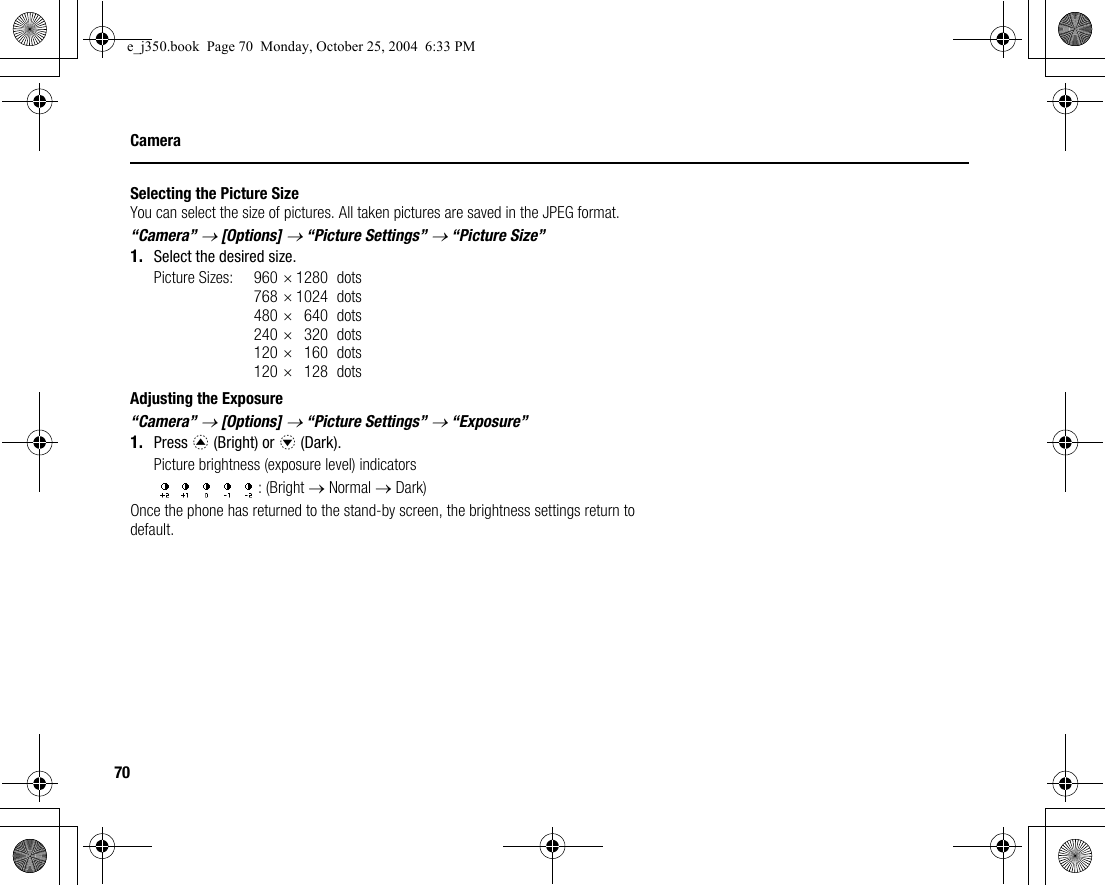70CameraSelecting the Picture SizeYou can select the size of pictures. All taken pictures are saved in the JPEG format.“Camera” → [Options] → “Picture Settings” → “Picture Size”1. Select the desired size.Picture Sizes: 960 ×1280 dots768 ×1024 dots480 ×640 dots240 ×320 dots120 ×160 dots120 ×128 dotsAdjusting the Exposure“Camera” → [Options] → “Picture Settings” → “Exposure”1. Press a (Bright) or b (Dark).Picture brightness (exposure level) indicators: (Bright → Normal → Dark)Once the phone has returned to the stand-by screen, the brightness settings return to default.e_j350.book  Page 70  Monday, October 25, 2004  6:33 PM