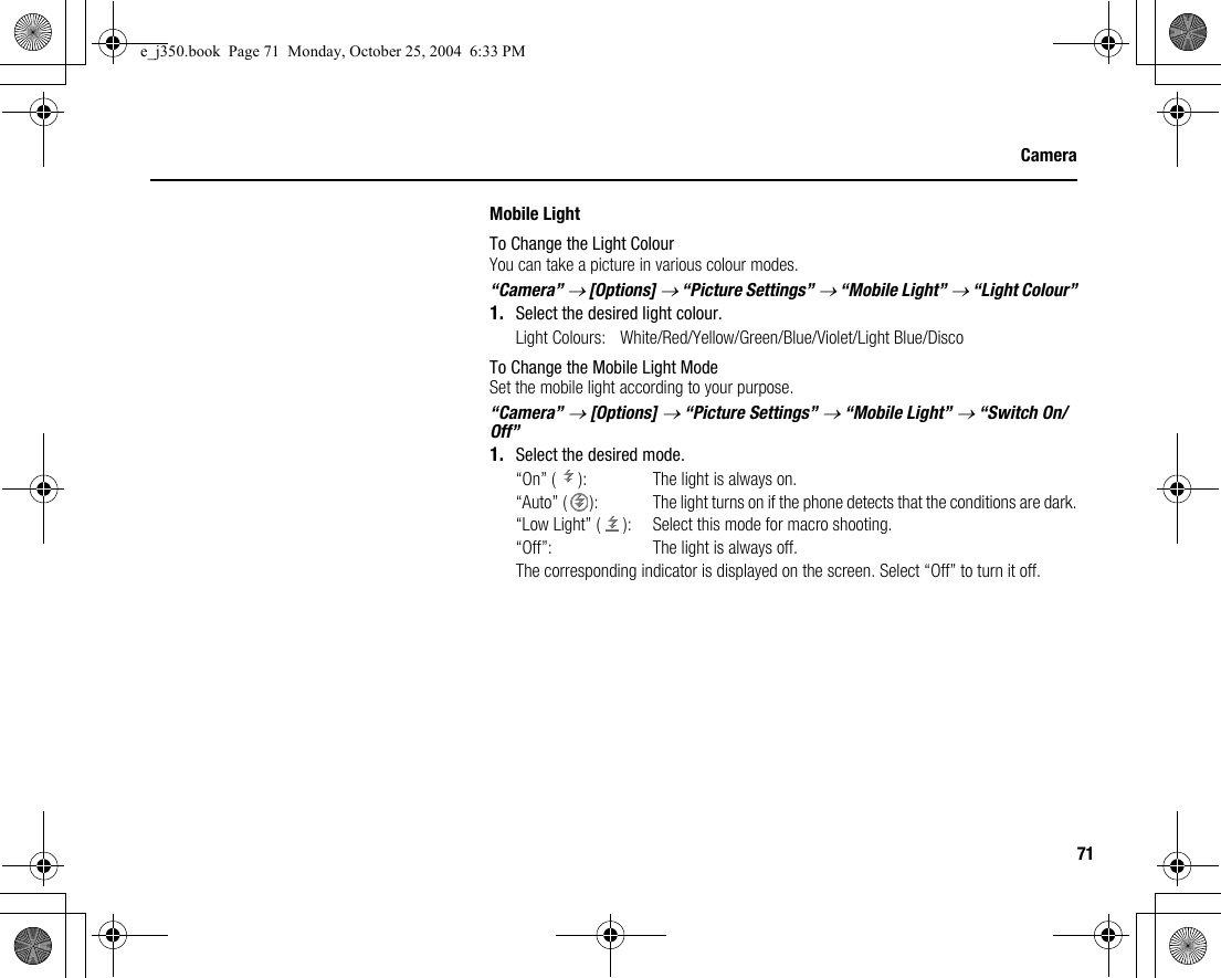 71CameraMobile LightTo Change the Light ColourYou can take a picture in various colour modes.“Camera” → [Options] → “Picture Settings” → “Mobile Light” → “Light Colour”1. Select the desired light colour.Light Colours: White/Red/Yellow/Green/Blue/Violet/Light Blue/DiscoTo Change the Mobile Light ModeSet the mobile light according to your purpose.“Camera” → [Options] → “Picture Settings” → “Mobile Light” → “Switch On/Off”1. Select the desired mode.“On” ( ): The light is always on.“Auto” ( ):  The light turns on if the phone detects that the conditions are dark.“Low Light” ( ): Select this mode for macro shooting.“Off”: The light is always off.The corresponding indicator is displayed on the screen. Select “Off” to turn it off.e_j350.book  Page 71  Monday, October 25, 2004  6:33 PM