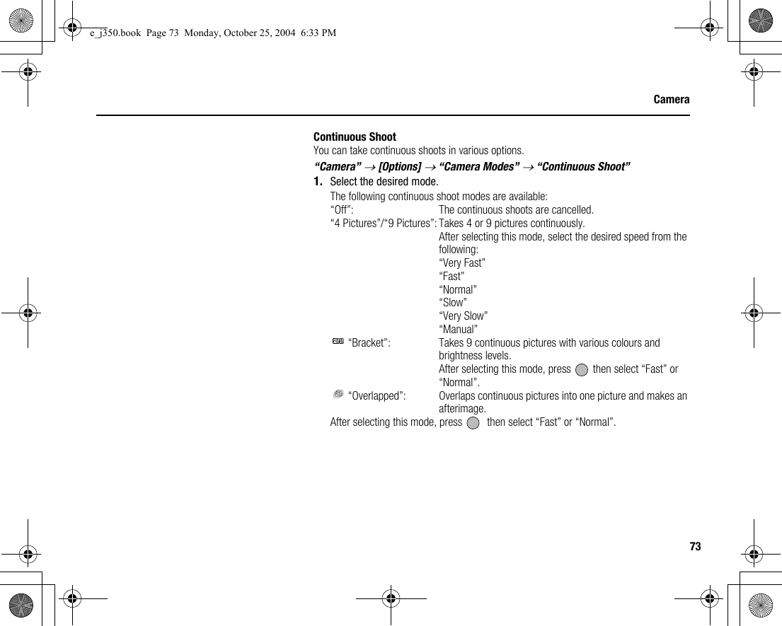 73CameraContinuous ShootYou can take continuous shoots in various options.“Camera” → [Options] → “Camera Modes” → “Continuous Shoot”1. Select the desired mode.The following continuous shoot modes are available:“Off”: The continuous shoots are cancelled.“4 Pictures”/“9 Pictures”: Takes 4 or 9 pictures continuously.After selecting this mode, select the desired speed from the following:“Very Fast”“Fast”“Normal”“Slow”“Very Slow”“Manual” “Bracket”: Takes 9 continuous pictures with various colours and brightness levels.After selecting this mode, press   then select “Fast” or “Normal”. “Overlapped”: Overlaps continuous pictures into one picture and makes an afterimage.After selecting this mode, press    then select “Fast” or “Normal”.e_j350.book  Page 73  Monday, October 25, 2004  6:33 PM