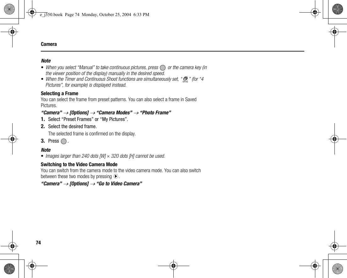 74CameraNote•When you select “Manual” to take continuous pictures, press   or the camera key (in the viewer position of the display) manually in the desired speed.•When the Timer and Continuous Shoot functions are simultaneously set, “ ” (for “4 Pictures”, for example) is displayed instead.Selecting a FrameYou can select the frame from preset patterns. You can also select a frame in Saved Pictures.“Camera” → [Options] → “Camera Modes” → “Photo Frame”1. Select “Preset Frames” or “My Pictures”.2. Select the desired frame.The selected frame is confirmed on the display.3. Press .Note•Images larger than 240 dots [W] × 320 dots [H] cannot be used.Switching to the Video Camera ModeYou can switch from the camera mode to the video camera mode. You can also switch between these two modes by pressing d.“Camera” → [Options] → “Go to Video Camera”e_j350.book  Page 74  Monday, October 25, 2004  6:33 PM
