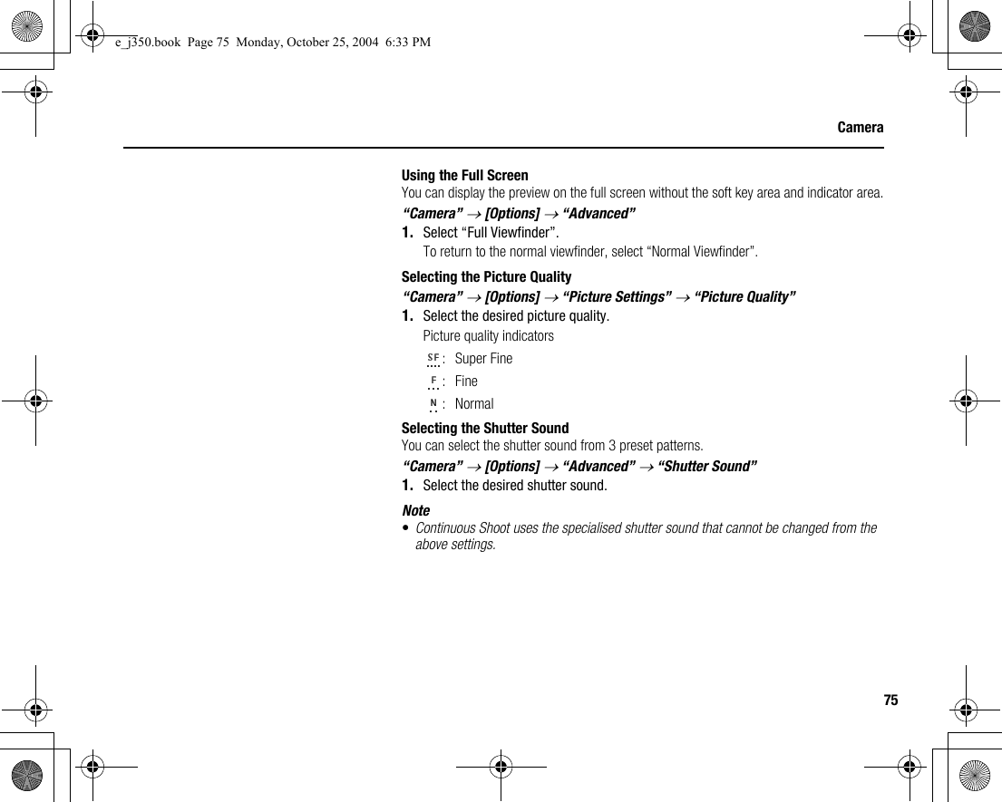 75CameraUsing the Full ScreenYou can display the preview on the full screen without the soft key area and indicator area.“Camera” → [Options] → “Advanced”1. Select “Full Viewfinder”.To return to the normal viewfinder, select “Normal Viewfinder”.Selecting the Picture Quality“Camera” → [Options] → “Picture Settings” → “Picture Quality”1. Select the desired picture quality.Picture quality indicators:Super Fine:Fine:NormalSelecting the Shutter SoundYou can select the shutter sound from 3 preset patterns.“Camera” → [Options] → “Advanced” → “Shutter Sound”1. Select the desired shutter sound.Note•Continuous Shoot uses the specialised shutter sound that cannot be changed from the above settings.e_j350.book  Page 75  Monday, October 25, 2004  6:33 PM