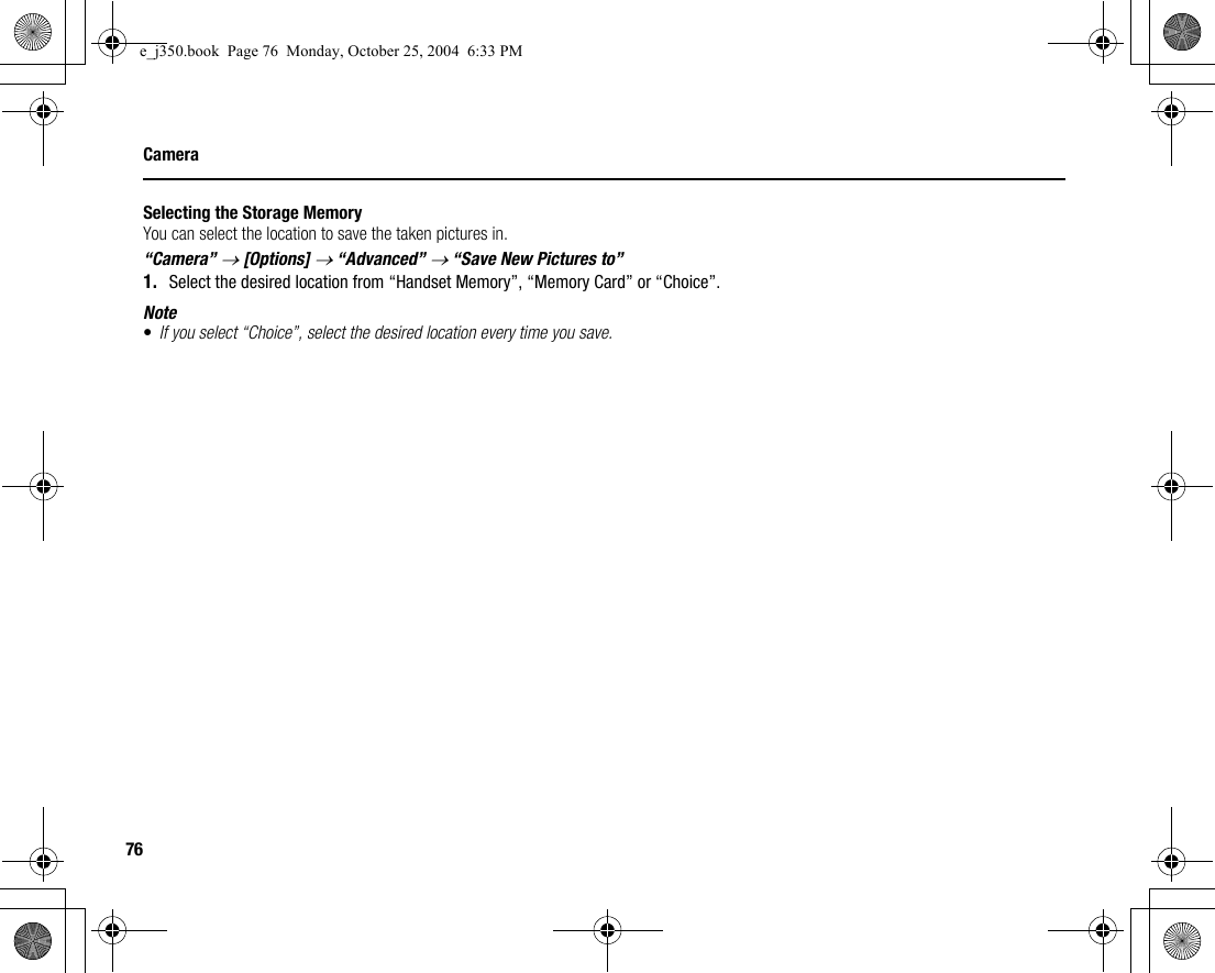 76CameraSelecting the Storage MemoryYou can select the location to save the taken pictures in.“Camera” → [Options] → “Advanced” → “Save New Pictures to”1. Select the desired location from “Handset Memory”, “Memory Card” or “Choice”.Note•If you select “Choice”, select the desired location every time you save.e_j350.book  Page 76  Monday, October 25, 2004  6:33 PM