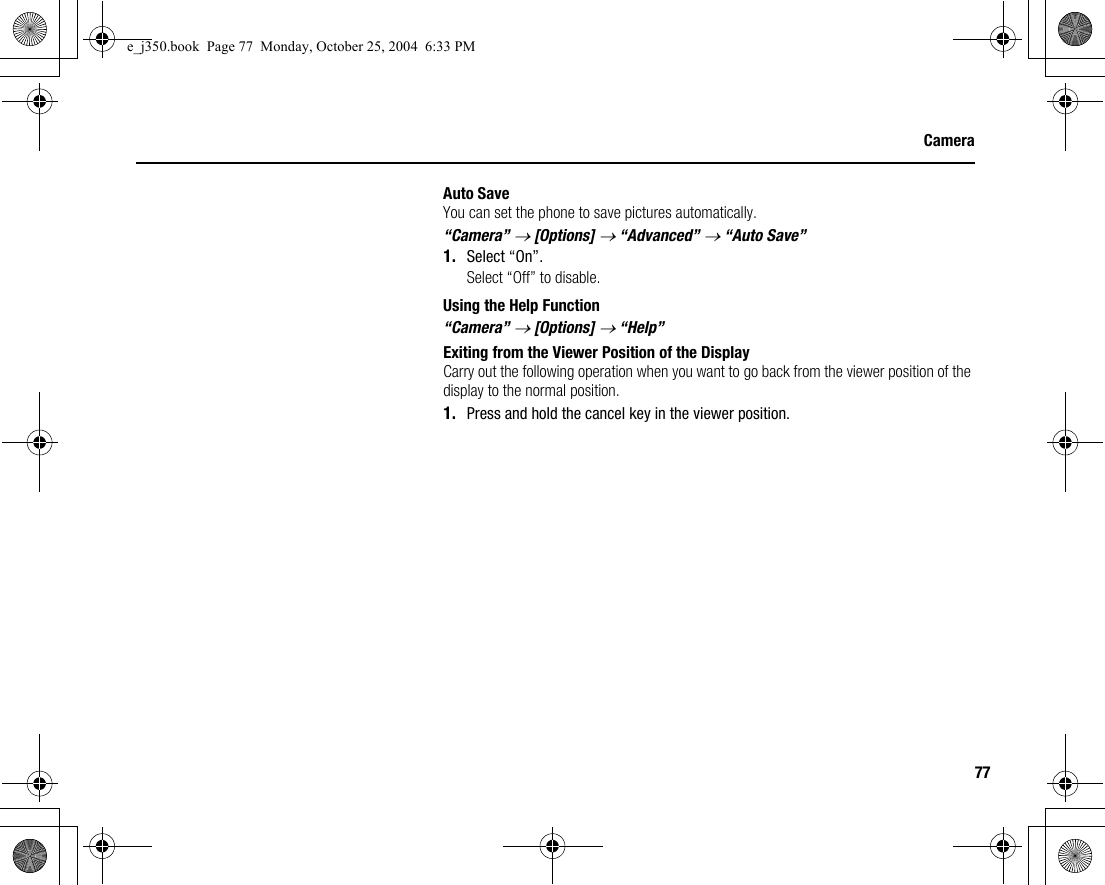 77CameraAuto SaveYou can set the phone to save pictures automatically.“Camera” → [Options] → “Advanced” → “Auto Save”1. Select “On”.Select “Off” to disable.Using the Help Function“Camera” → [Options] → “Help”Exiting from the Viewer Position of the DisplayCarry out the following operation when you want to go back from the viewer position of the display to the normal position.1. Press and hold the cancel key in the viewer position.e_j350.book  Page 77  Monday, October 25, 2004  6:33 PM