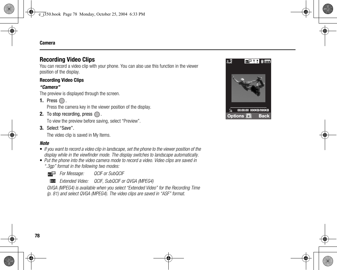 78CameraRecording Video ClipsYou can record a video clip with your phone. You can also use this function in the viewer position of the display.Recording Video Clips“Camera”The preview is displayed through the screen.1. Press .Press the camera key in the viewer position of the display.2. To stop recording, press  .To view the preview before saving, select “Preview”.3. Select “Save”.The video clip is saved in My Items.Note•If you want to record a video clip in landscape, set the phone to the viewer position of the display while in the viewfinder mode. The display switches to landscape automatically.•Put the phone into the video camera mode to record a video. Video clips are saved in “.3gp” format in the following two modes: For Message: QCIF or SubQCIF Extended Video: QCIF, SubQCIF or QVGA (MPEG4)QVGA (MPEG4) is available when you select “Extended Video” for the Recording Time (p. 81) and select QVGA (MPEG4). The video clips are saved in “ASF” format.Options Back00:00:00  000KB/095KBe_j350.book  Page 78  Monday, October 25, 2004  6:33 PM