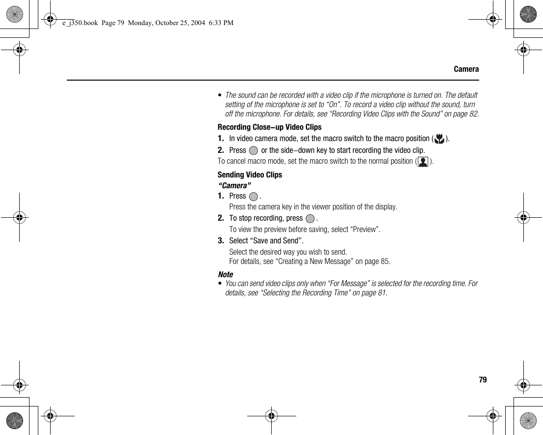 79Camera•The sound can be recorded with a video clip if the microphone is turned on. The default setting of the microphone is set to “On”. To record a video clip without the sound, turn off the microphone. For details, see “Recording Video Clips with the Sound” on page 82.Recording Close-up Video Clips1. In video camera mode, set the macro switch to the macro position ( ).2. Press   or the side-down key to start recording the video clip.To cancel macro mode, set the macro switch to the normal position ( ).Sending Video Clips“Camera”1. Press .Press the camera key in the viewer position of the display.2. To stop recording, press  .To view the preview before saving, select “Preview”.3. Select “Save and Send”.Select the desired way you wish to send.For details, see “Creating a New Message” on page 85.Note•You can send video clips only when “For Message” is selected for the recording time. For details, see “Selecting the Recording Time” on page 81.e_j350.book  Page 79  Monday, October 25, 2004  6:33 PM