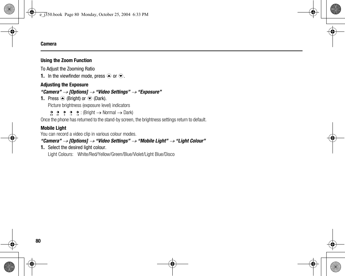 80CameraUsing the Zoom FunctionTo Adjust the Zooming Ratio1. In the viewfinder mode, press a or b.Adjusting the Exposure“Camera” → [Options] → “Video Settings” → “Exposure”1. Press a (Bright) or b (Dark).Picture brightness (exposure level) indicators: (Bright → Normal → Dark)Once the phone has returned to the stand-by screen, the brightness settings return to default.Mobile LightYou can record a video clip in various colour modes.“Camera” → [Options] → “Video Settings” → “Mobile Light” → “Light Colour”1. Select the desired light colour.Light Colours: White/Red/Yellow/Green/Blue/Violet/Light Blue/Discoe_j350.book  Page 80  Monday, October 25, 2004  6:33 PM